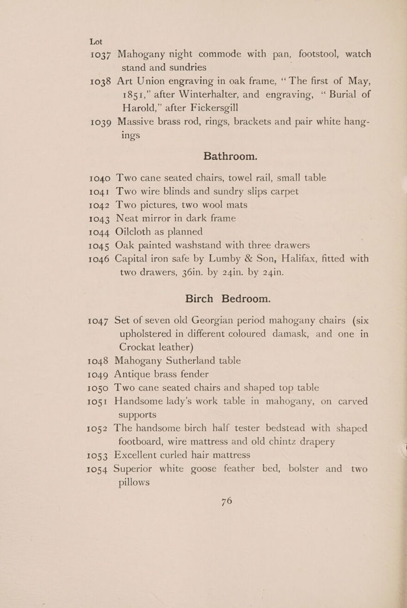 1037 1038 Mahogany night commode with pan, footstool, watch stand and sundries } Art Union engraving in oak frame, ‘‘ The first of May, 1851,’ after Winterhalter, and engraving, “ Burial of Harold,” after Fickersgill 1040 1041 1042 1043 1044 1045 1046 1047 1048 1049 1050 IO51 1052 1053 1054 ings Bathroom. Two cane seated chairs, towel rail, small table Two wire blinds and sundry slips carpet Two pictures, two wool mats Neat mirror in dark frame Oilcloth as planned Oak painted washstand with three drawers Capital iron safe by Lumby &amp; Son, Halifax, fitted with two drawers, 36in. by 24in. by 24in. Birch Bedroom. Set of seven old Georgian period mahogany chairs (six upholstered in different coloured damask, and one in Crockat leather) Mahogany Sutherland table Antique brass fender Two cane seated chairs and shaped top table Handsome lady’s work table in mahogany, on carved supports The handsome birch half tester bedstead with shaped footboard, wire mattress and old chintz drapery Excellent curled hair mattress Superior white goose feather bed, bolster and two pillows 76 ae 6. Xe;