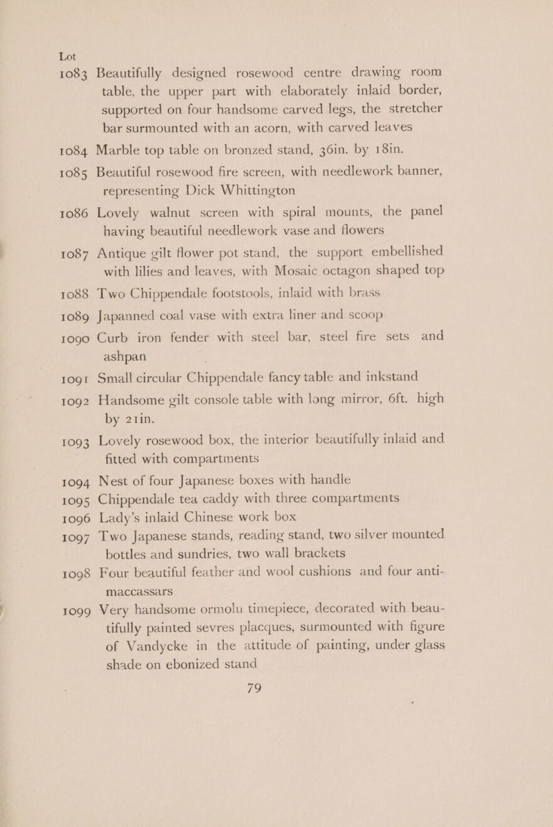 1083 1084 1085 1086 1087 1088 1089 1090 IOQI 1092 1093 1094 1095 1096 1097 1098 1099 Beautifully designed rosewood centre drawing room table, the upper part with elaborately inlaid border, supported on four handsome carved legs, the stretcher bar surmounted with an acorn, with carved leaves Marble top table on bronzed stand, 36in. by 181n. Beautiful rosewood fire screen, with needlework banner, representing Dick Whittington Lovely walnut screen with spiral mounts, the panel having beautiful needlework vase and flowers Antique gilt flower pot stand, the support embellished with lilies and leaves, with Mosaic octagon shaped top Two Chippendale footstools, inlaid with brass Japanned coal vase with extra liner and scoop Curb iron fender with steel bar, steel fire sets and ashpan Small circular Chippendale fancy table and inkstand Handsome gilt console table with long mirror, 6ft. high by 211n. Lovely rosewood box, the interior beautifully inlaid and fitted with compartments Nest of four Japanese boxes with handle Chippendale tea caddy with three compartments Lady’s inlaid Chinese work box Two Japanese stands, reading stand, two silver mounted bottles and sundries, two wall brackets Four beautiful feather and wool cushions and four anti- maccassars Very handsome ormolu timepiece, decorated with beau- tifully painted sevres placques, surmounted with figure of Vandycke in the attitude of painting, under glass shade on ebonized stand io