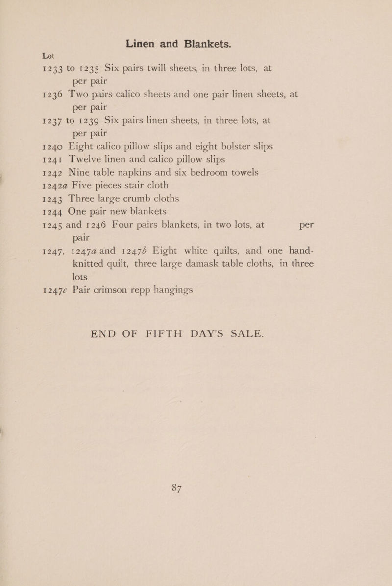 Linen and Blankets. Lot 1233 to 1235 Six pairs twill sheets, in three lots, at per pair 1236 Two pairs calico sheets and one pair linen sheets, at per pair 1237 to 1239 Six pairs linen sheets, in three lots, at per pair 1240 Eight calico pillow slips and eight bolster slips 1241 Twelve linen and calico pillow slips 1242 Nine table napkins and six bedroom towels 1242a Five pieces stair cloth 1243 Three large crumb cloths 1244 One pair new blankets 1245 and 1246 Four pairs blankets, in two lots, at per pair 1247, 1247a and 12476 Eight white quilts, and one hand- knitted quilt, three large damask table cloths, in three lots 1247¢ Pair crimson repp hangings — END OF PIFTH DAYS SALs.