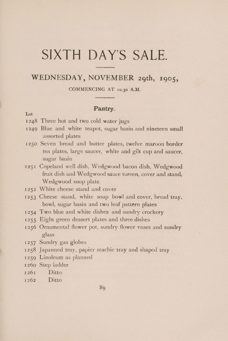 SATH DAY'S SALE. T251 1252 ERs 1254 1255 1256 1257 1258 1259 1260 1261 1262 COMMENCING AT 10.30 A.M. Pantry. Three hot and two cold water jugs Blue and white teapot, sugar basin and nineteen small assorted plates Seven bread and butter plates, twelve maroon border tea plates, large saucer, white and gilt cup and saucer, sugar basin Copeland well dish, Wedgwood bacon dish, Wedgwood fruit dish and Wedgwood sauce tureen, cover and stand, Wedgwood soup plate White cheese stand and cover Cheese stand, white soup bowl and cover, bread tray, — bowl, sugar basin and two leaf pattern plates Two blue and white dishes and sundry crockery Eight green dessert plates and three dishes Ornamental flower pot, sundry flower vases and sundry glass Sundry gas globes Japanned tray, papier machie tray and shaped tray Linoleum as planned Step ladder Ditto Ditto