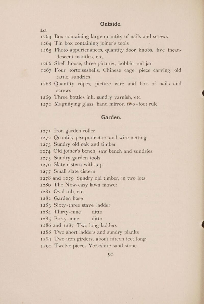 Outside. Lot . 1263 Box containing large quantity of nails and screws 1264 Tin box containing joiner’s tools | 1265 Photo appurtenances, quantity door knobs, five incan- descent mantles, etc, 1266 Shell house, three pictures, bobbin and jar 1267 Four tortoiseshells, Chinese cage, piece carving, old rattle, sundries 1268 Quantity ropes, picture wire and box of nails and Screws 1269 Three bottles ink, sundry varnish, etc 1270 Magnifying glass, hand mirror, two - foot rule Garden. 1271 Iron garden roller 1272 Quantity pea protectors and wire netting 1273 Sundry old oak and timber 1274 Old joiner’s bench, saw bench and sundries 1275 Sundry garden tools 1276 Slate cistern with tap 1277 Small slate cistern 1278 and 1279 Sundry old timber, in two lots 1280 The New-easy lawn mower 1281 Oval tub, etc, 1282 Garden hose 1283 Sixty-three stave ladder 1284 Thirty-nine ditto 1285 Forty-nine ditto 1286 and 1287 Two long ladders 1288 Two short ladders and sundry planks 1289 Two iron girders, about fifteen feet long 1290 Twelve pieces Yorkshire sand stone gO Pn