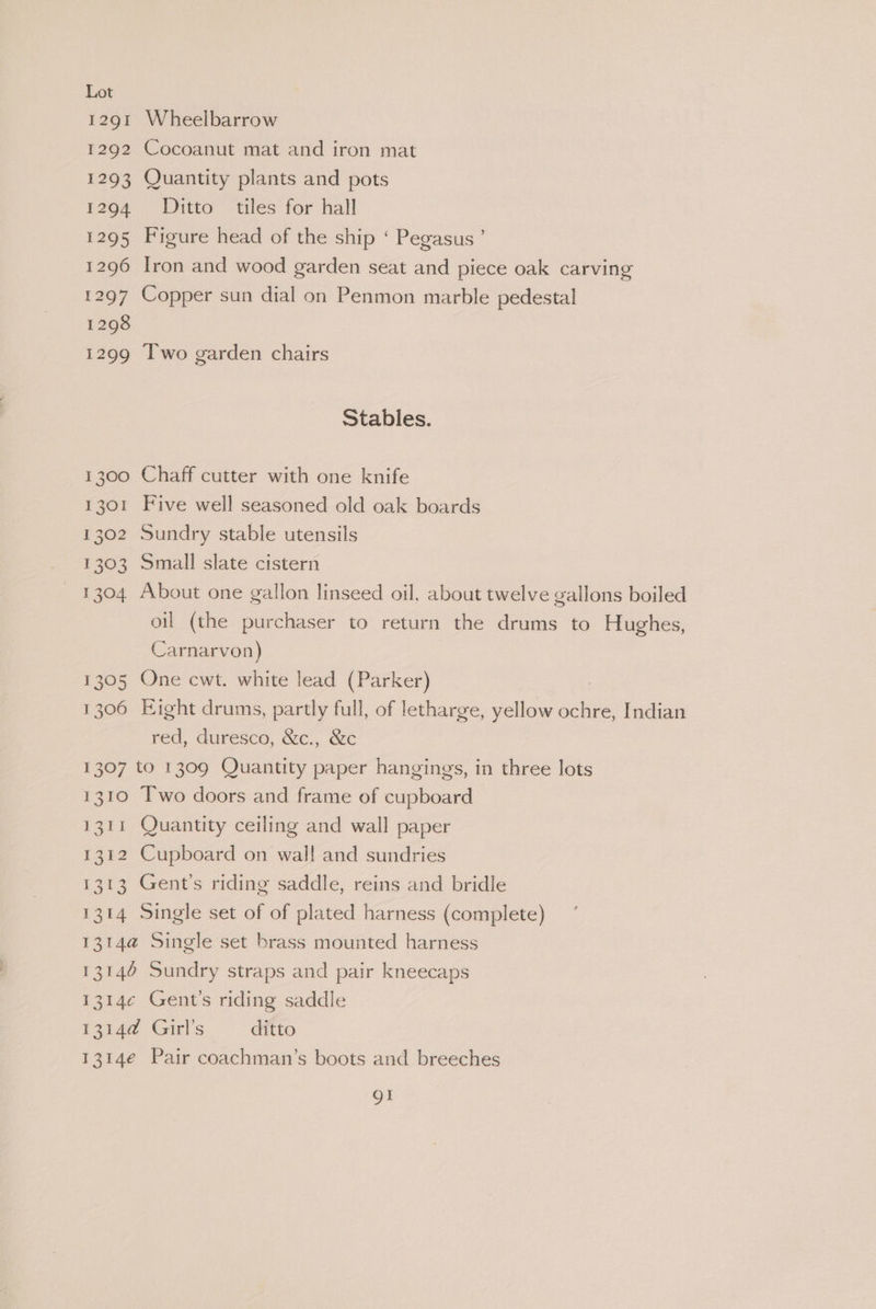 1291 Wheelbarrow 1292 Cocoanut mat and iron mat 1293 Quantity plants and pots 1294 Ditto tiles for hall 1295 Figure head of the ship ‘ Pegasus’ 1296 Iron and wood garden seat and piece oak carving 1297 Copper sun dial on Penmon marble pedestal 1298 1299 Iwo garden chairs Stables. 1300 Chaff cutter with one knife 1301 Five well seasoned old oak boards 1302 Sundry stable utensils 1303 Small slate cistern 1304 About one gallon linseed oil, about twelve gallons boiled oil (the purchaser to return the drums to Hughes, Carnarvon) : 1305 One cwt. white lead (Parker) 1306 Eight drums, partly full, of letharge, yellow ochre, Indian red, duresco, &amp;c., &amp;c 1307 to 1309 Quantity paper hangings, in three lots 1310 Two doors and frame of cupboard 1311 Quantity ceiling and wall paper 1312 Cupboard on wall! and sundries 1313 Gent's riding saddle, reins and bridle 1314 Single set of of plated harness (complete) 1314@ Single set brass mounted harness 13146 Sundry straps and pair kneecaps 1314¢ Gent's riding saddle 1314d@ Girl’s ditto 1314e Pair coachman’s boots and breeches gt