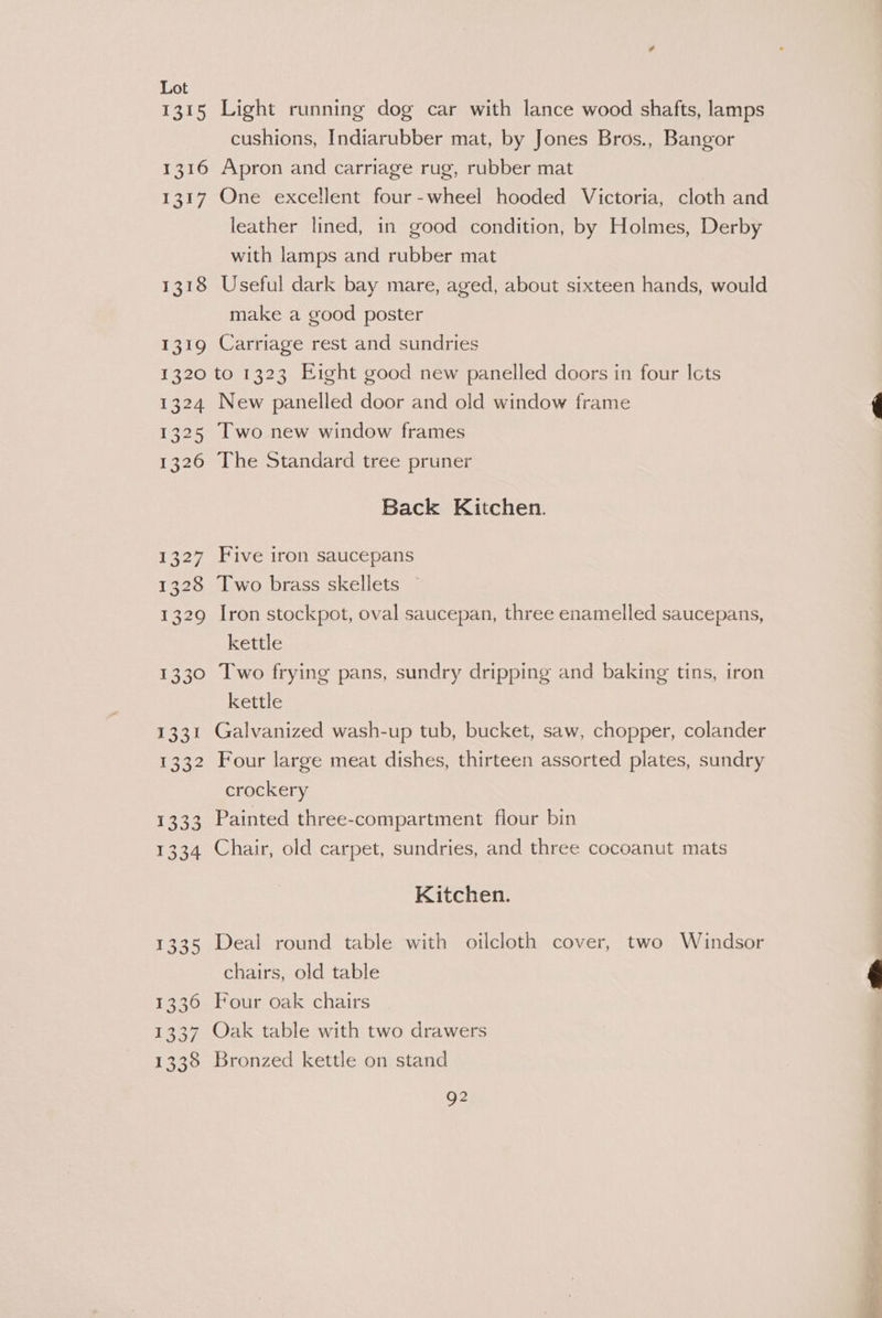 1315 Light running dog car with lance wood shafts, lamps cushions, Indiarubber mat, by Jones Bros., Bangor 1316 Apron and carriage rug, rubber mat | 1317 One excellent four-wheel hooded Victoria, cloth and leather lined, in good condition, by Holmes, Derby with lamps and rubber mat 1318 Useful dark bay mare, aged, about sixteen hands, would make a good poster 1319 Carriage rest and sundries 1320 to 1323 Eight good new panelled doors in four Icts 1324 New panelled door and old window frame 1325 Two new window frames 1326 The Standard tree pruner Back Kitchen. 1327 Five iron saucepans 1328 Two brass skellets 1329 Iron stockpot, oval saucepan, three enamelled saucepans, kettle 1330 Two frying pans, sundry dripping and baking tins, tron kettle 1331 Galvanized wash-up tub, bucket, saw, chopper, colander 1332 Four large meat dishes, thirteen assorted plates, sundry crockery 1333 Painted three-compartment flour bin 1334 Chair, old carpet, sundries, and three cocoanut mats Kitchen. 1335 Deal round table with oilcloth cover, two Windsor chairs, old table 1336 Four oak chairs 1337 Oak table with two drawers 1338 Bronzed kettle on stand Q2