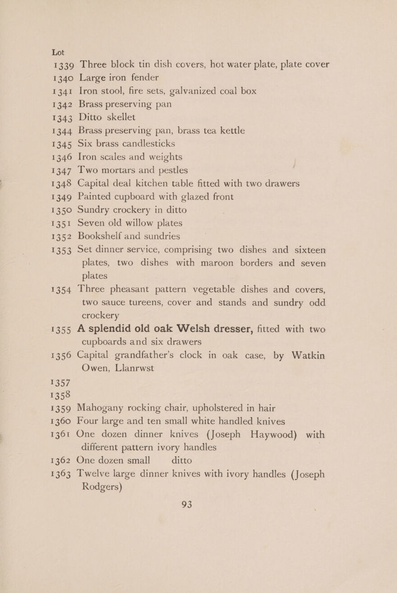 1340 i341 1342 1343 1344 1345 1346 1347 1349 1350 1351 1352 1353 1354 $355 1356 1357 1358 1359 1360 1361 1362 1363 Large iron fender Iron stool, fire sets, galvanized coal box Brass preserving pan Ditto skellet Brass preserving pan, brass tea kettle Six brass candlesticks Iron scales and weights Two mortars and pestles Capital deal kitchen table fitted with two drawers Painted cupboard with glazed front Sundry crockery in ditto Seven old willow plates Bookshelf and sundries Set dinner service, comprising two dishes and sixteen plates, two dishes with maroon borders and seven plates | Three pheasant pattern vegetable dishes and covers, two sauce tureens, cover and stands and sundry odd crockery A splendid old oak Welsh dresser, fitted with two cupboards and six drawers | Capital grandfather’s clock in oak case, by Watkin Owen, Llanrwst Mahogany rocking chair, upholstered in hair Four large and ten small white handled knives One dozen dinner knives (Joseph Haywood) with different pattern ivory handles | One dozen small ditto Twelve large dinner knives with ivory handles (Joseph Rodgers)