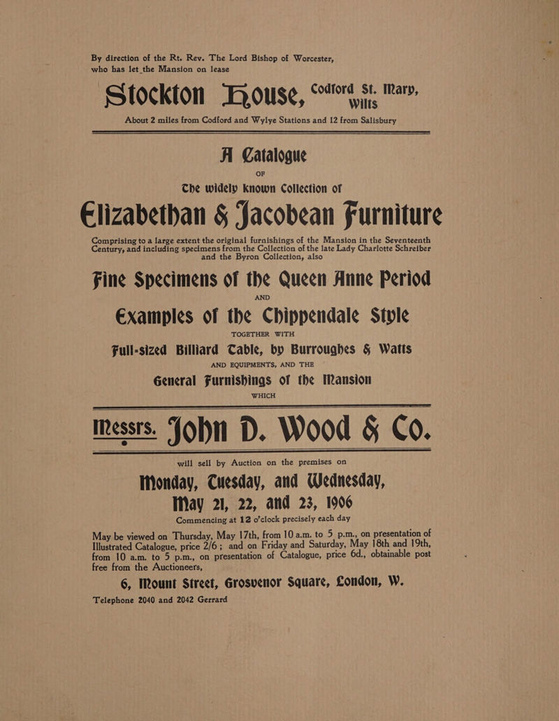 By direction of the Rt. Rev. The Lord Bishop of Worcester, who has let the Mansion on lease Stockton TKRouse, rds: Pav. About 2 miles from Codford and Wylye Stations and 12 from Salisbury Al Catalogue Che widely known Collection of Elizabethan &amp; Jacobean Furniture Comprising to a large extent the original furnishings of the Mansion in the Seventeenth Century, and including specimens from the Collection of the late Lady Charlotte Schreiber and the Byron Collection, also Fine Specimens of the Queen Anne Period Examples of the Chippendale Style TOGETHER WITH Full-sized Billiard Table, by Burrouqhes § Watts AND EQUIPMENTS, AND THE General Furnishings of the Mansion WHICH Messrs. John D. Wood &amp; Co. will sell by Auction on the premises on Monday, Tuesday, and Wednesday, May 21, 22, and 23, 1906 Commencing at 12 o’clock precisely each day May be viewed on Thursday, May 17th, from 10 a.m. to 5 p.m., on presentation of Illustrated Catalogue, price 2/6; and on Friday and Saturday, May 18th and 19th, from 10 a.m. to 5 p.m., on presentation of Catalogue, price 6d., obtainable post free from the Auctioneers, 6, Mount Street, Grosvenor Square, Condon, W. Telephone 2040 and 2042 Gerrard