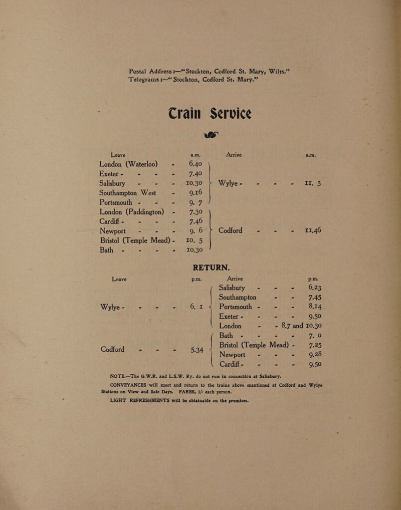 Postal Address :— Stockton, Codford St, Mary, Wilts.’’ Telegrams :—“ Stockton, Codford St. Mary.” Crain Service | ws Leave a.m. Arrive a.m. London (Waterloo) Exeter - - - - 7.40 1 o>) b (o) Salisbury - - = e0;30 Wylye - a ps ott Southampton West - 9.16 Portsmouth - - - O07 London (Paddington) - 7.30 | Cardiff - - - - 7.40 ) Newport - - - 9. 6 Codford - - = TTA | Bristol (Temple Mead)- 10. 5 Bath - - - - 10,30 RETURN. Leave p-m. Arrive p.m. Salisbury - -— = 6,23 | Southampton - - 7.45 | Wylye- - - - 6, I Portsmouth - -~— = 8.14 | | Exeter - - “ - 9.50 “a London ~ - 8.7 and 10,30 Bath - - - - a? Bristol (Temple Mead) - 7.25 Newport - - - 9.28 Cardiff - - - - 9.50 NOTE.—The G.W.R. and L.S.W. Ry. do not run in connection at Salisbury. CONVEYANCES will meet and return to the trains above mentioned at Codford and Wylye Stations on View and Sale Days. FARES, 1/- each person. LIGHT REFRESHMENTS will be obtainable on the premises.