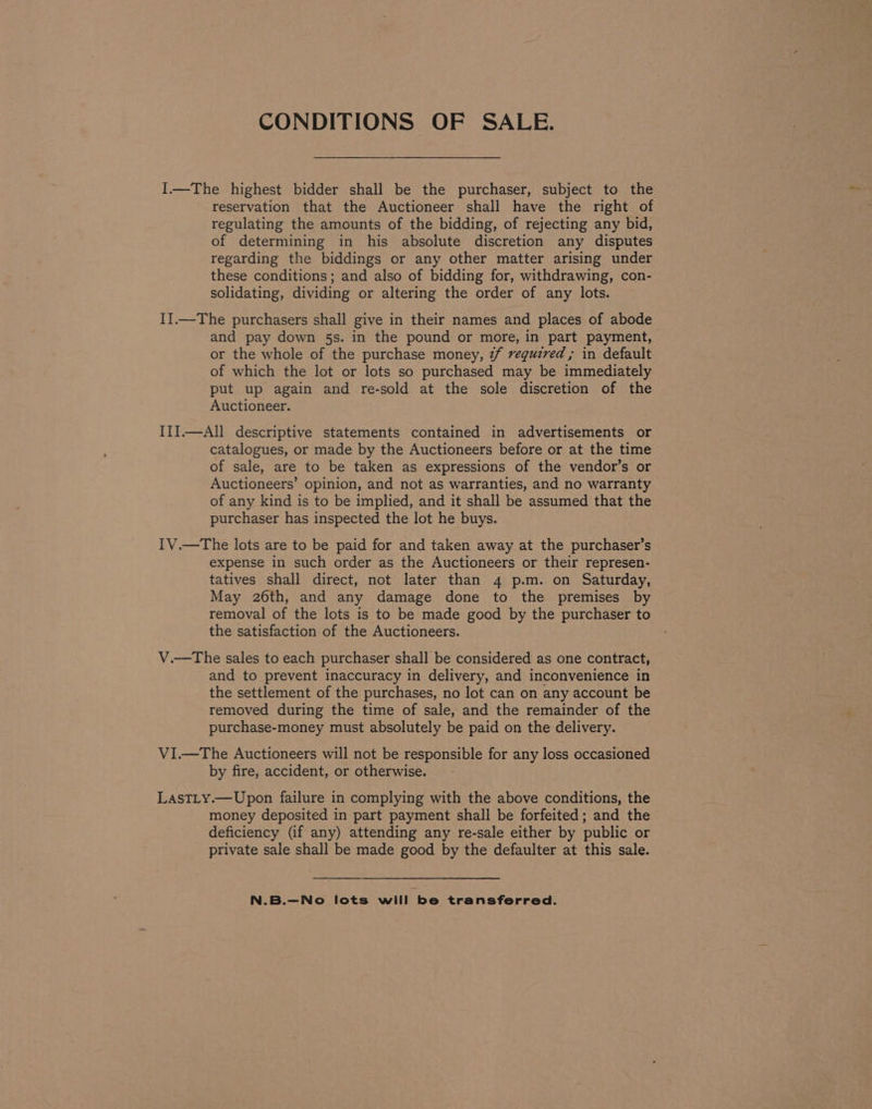 CONDITIONS OF SALE. I.—The highest bidder shall be the purchaser, subject to the reservation that the Auctioneer shall have the right of regulating the amounts of the bidding, of rejecting any bid, of determining in his absolute discretion any disputes regarding the biddings or any other matter arising under these conditions; and also of bidding for, withdrawing, con- solidating, dividing or altering the order of any lots. I].—The purchasers shall give in their names and places of abode and pay down 5s. in the pound or more, in part payment, or the whole of the purchase money, 2/ vequzred ; in default of which the lot or lots so purchased may be immediately put up again and re-sold at the sole discretion of the Auctioneer. ITI.—All descriptive statements contained in advertisements or catalogues, or made by the Auctioneers before or at the time of sale, are to be taken as expressions of the vendor’s or Auctioneers’ opinion, and not as warranties, and no warranty of any kind is to be implied, and it shall be assumed that the purchaser has inspected the lot he buys. IV.—The lots are to be paid for and taken away at the purchaser’s expense in such order as the Auctioneers or their represen- tatives shall direct, not later than 4 p.m. on Saturday, May 26th, and any damage done to the premises by removal of the lots is to be made good by the purchaser to the satisfaction of the Auctioneers. V.—The sales to each purchaser shall be considered as one contract, and to prevent inaccuracy in delivery, and inconvenience in the settlement of the purchases, no lot can on any account be removed during the time of sale, and the remainder of the purchase-money must absolutely be paid on the delivery. VI.—The Auctioneers will not be responsible for any loss occasioned by fire, accident, or otherwise. LasTLy.—Upon failure in complying with the above conditions, the money deposited in part payment shall be forfeited; and the deficiency (if any) attending any re-sale either by public or private sale shall be made good by the defaulter at this sale. N.B.—No lots will be transferred.