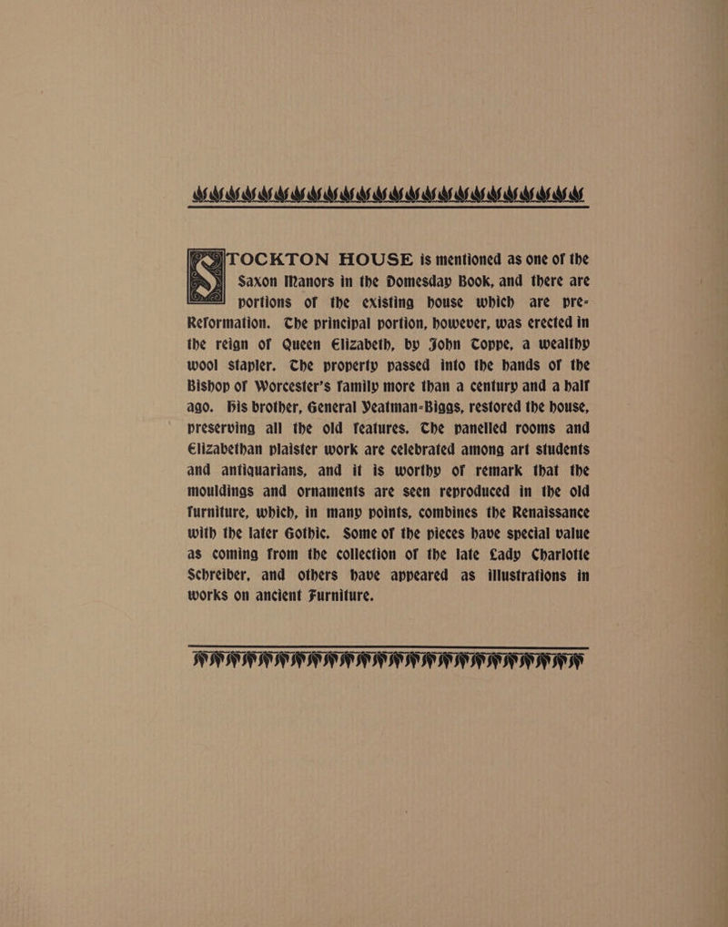 >g|TOCKTON HOUSE is mentioned as one of the I] Saxon Manors in the Domesday Book, and there are portions of the existing house which are pre- Reformation. Che principal portion, however, was erected in the reian of Queen Elizabeth, by Jobn TCoppe, a wealthy wool stapler. The property passed into the bands of the Bishop of Worcester’s Tamily more than a century and a balf ago. bis brother, General Veatman-Biags, restored the house, preserving all the old features. Che panelled rooms and Elizabethan plaister work are celebrated among art students and antiquarians, and it is worthy of remark that the mouldinas and ornaments are seen reproduced in the old Turniture, which, in many points, combines the Renaissance with the later Gothic. Some of the pieces have special value as coming from the collection of the late Lady Charlotte Schreiber, and others have appeared as illustrations in works on ancient Furniture. HANAHAN ATI