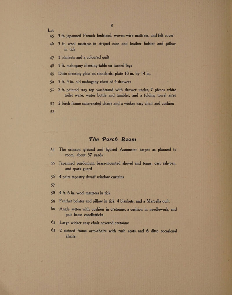 52 53 54 55 56 57 58 59 60 61 62 8 3 ft. japanned French bedstead, woven wire mattress, and felt cover 3 ft. wool mattress in striped case and feather bolster and pillow in tick 3 blankets and’a coloured quilt | 3 ft. mahogany dressing-table on turned legs Ditto dressing glass on standards, plate 18 in. by 14 in. 3 ft. 4 in. old mahogany chest of 4 drawers 2 ft. painted tray top washstand with drawer under, 7 pieces white toilet ware, water bottle and tumbler, and a folding towel airer 2 birch frame cane-seated chairs and a wicker easy chair and cushion The Porch Room The crimson ground and figured Axminster carpet as planned to room, about 37 yards Japanned purdonium, brass-mounted shovel and tongs, cast ash-pan, and spark guard 4 pairs tapestry dwarf window curtains 4 ft. 6 in. wool mattress in tick Feather bolster and pillow in tick, 4 blankets, and a Marcella quilt Angle settee with cushion in cretonne, a cushion in needlework, and pair brass candlesticks Large wicker easy chair covered cretonne 2 stained frame arm-chairs with rush seats and 6 ditto occasional chairs