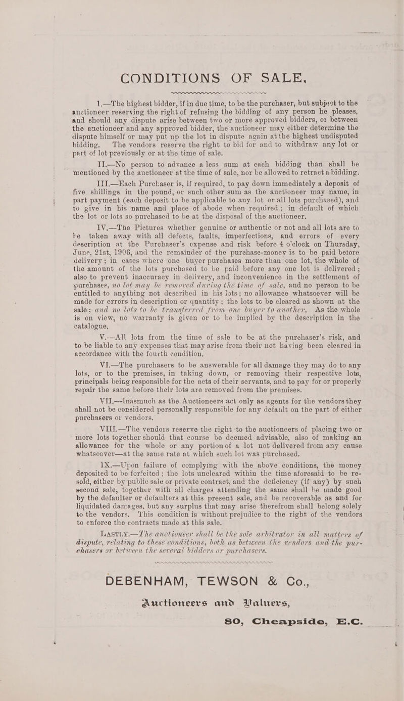 CONDITIONS OF SALE, —PADADADAI IN 1.—The highest bidder, if in due time, to be the purchaser, but subject to the auctioneer reserving the right of refusing the bidding of any person he pleases, and should any dispute arise between two or more approved bidders, or between the auctioneer and any approved bidder, the auctioneer may either determine the dispute himself or may put np the lot in dispute again atthe highest undisputed bidding. The vendors reserve the right to bid for and to withdraw any lot or part of lot previously or at the time of sale. II.—No person to advance a less sum at each bidding than shall be - mentioned by the auctioneer atthe time of sale, nor be allowed to retract a bidding. ItJ.—Each Purckaser is, if required, to pay down immediately a deposit of five shillings in the pound, or such other sum as the auctioneer may name, in part payment (each deposit to be applicable to any lot or all lots purchased), and to give in his name and place of abode when required; in default of which the lot or lots so purchased to be at the disposal of the auctioneer. IV.—The Pictures whether genuine or authentic or not and all lots are to he taken away with all defects, faults, imperfections, and errors of every description at the Purchaser’s expense and risk before 4 o’clock on Thursday, June, 21st, 1906, and the remainder of the purchase-money is to be paid betore delivery ; in cases where one buyer purchases more than one lot, the whole of the amount of the lots purchased to be paid before any one lot is delivered ; also to prevent inaccuracy in delivery, and inconvenience in the settlement of purchases, no lot may be removed during the time of sale, and no person to be entitled to anything not described in his lots; no allowance whatsoever will be made for errors in description or quantity; the lots to be cleared as shown at the sale; and no lots to be transferred from one buyer to another, As the whole is on view, no warranty is given or to be implied by the description in the catalogue, V.—All lots from the time of sale to be at the purchaser’s risk, and to be liable to any expenses that may arise from their not having been cleared in accordance with the fourth condition, VI.—The purchasers to be answerable for all damage they may do to any lots, or to the premises, in taking down, or removing their respective lots, principals being responsible for the acts of their servants, and to pay for or properly repair the same before their lots are removed from the premises. YII.—-Inasmuch as the Auctioneers act only as agents for the vendors they shall not be considered personally responsible for any default on the part of either purchasers or vendors. VIIT.—The vendors reserve the right to the auctioneers of placing two or more lots together should that course be deemed advisable, also of making an allowance for the whole or any portionot a lot not delivered from any cause whatsoover—at the same rate at which such lot was purchased. 1X.—Upon failure of complying with the above conditions, the money deposited to be forfeited ; the lots uncleared within the time aforesaid to be re- sold, either by public saie or private contract, and the deficiency (if any) by such second sale, together with all charges attending the same shall he tnade good by the defaulter or defaulters at this present sale, and be recoverable as and for liquidated damages, but any surplus that may arise therefrom shall belong solely to the vendors. ‘This condition is without prejudice to the right of the vendors to enforce the contracts made at this sale. Lastiuy.—The auctioneer shall be the sole arbitrator in all matters of dispute, relating to these conditions, both as between the vendors and the pur- ohasers or between the several bidders or purchasers. PRARARAADRMAAADADAARNRIADRNRANAan aos ea DEBENHAM, TEWSON &amp; Go., Auctionsers and Valuers, 80, Cheapside, E.C. _