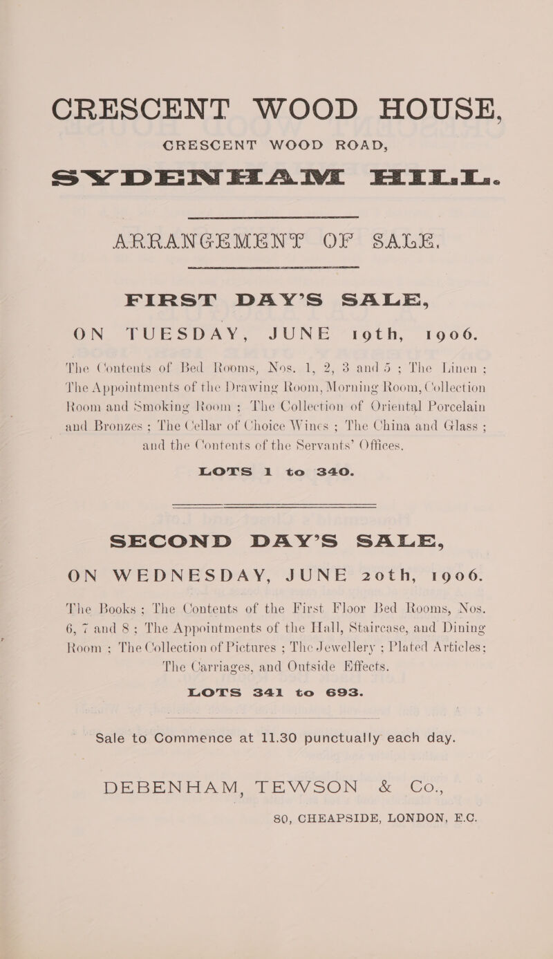 CRESCENT WOOD ROAD, SY DENEZAIWE Ei... ARRANGEMENT OF SAGE, FIRST DAY’S SALE, ON TUESDAY, JUNE oth, 10906. The Contents of Bed Rooms, Nos. 1, 2, 3 and dé; The Linen ; The Appointments of the Drawing Room, Morning Room, Collection Room and Smoking Room ; The Collection of Oriental Porcelain and Bronzes ; The Cellar of Choice Wines ; The China and Glass ; and the Contents of the Servants’ Offices. Lots i to 340. SECOND DAY’S SALE, ON WEDNESDAY, JUNE 20th, 1906. The Books ; The Contents of the First Floor Bed Rooms, Nos. 6,7 and 8; The Appointments of the Hall, Staircase, and Dining Room ; The Collection of Pictures ; The Jewellery ; Plated Articles; The Carriages, and Outside Effects. LOTS 341i to 69s. ~~ Sale to Commence at 11.30 punctually each day. DE BENE AM TE VVSON ~& Co. 80, CHEAPSIDE, LONDON, EC.