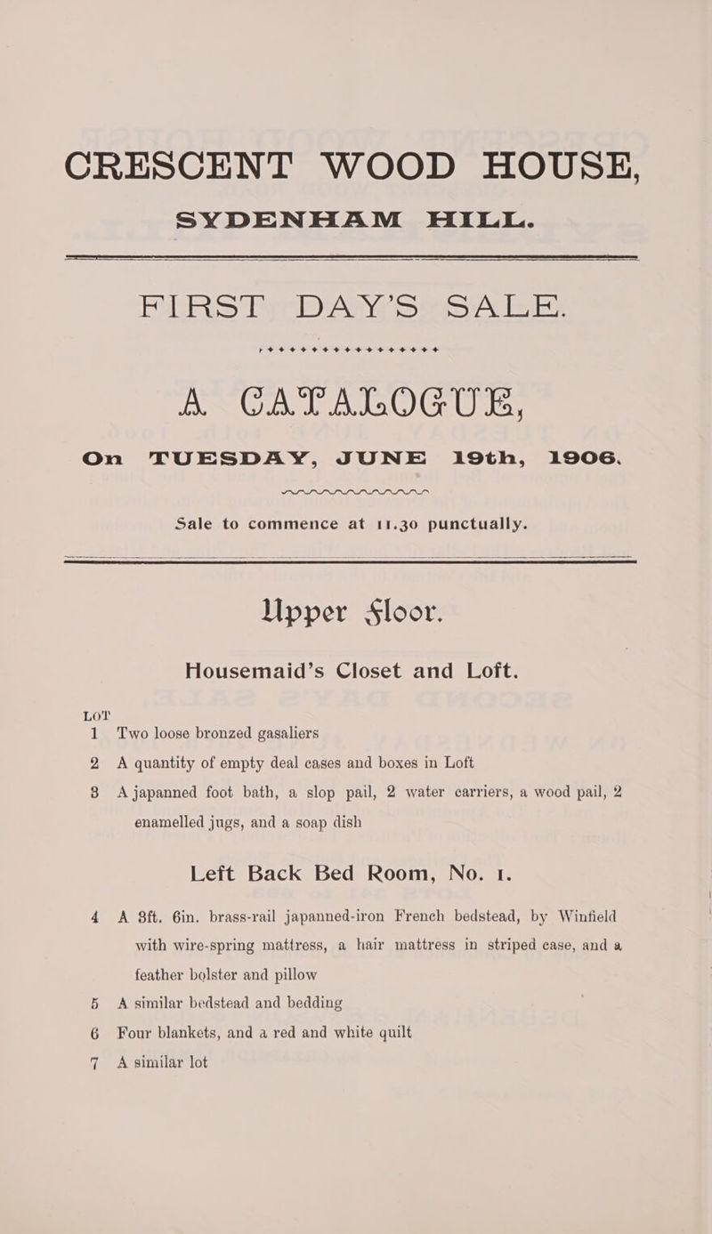SYDENHAM HILL. Rl RS Tr DPn7 Sasa leis re++eereererereoeeoee ee A CATALOGUE, On TUESDAY, JUNE 19th, 1906. Sale to commence at 11.30 punctually. = —— Upper Sloor. Housemaid’s Closet and Loft. Lo?T 1 Two loose bronzed gasaliers 2 A quantity of empty deal cases and boxes in Loft 8 Ajapanned foot bath, a slop pail, 2 water carriers, a wood pail, 2 enamelled jugs, and a soap dish Left Back Bed Room, No. 1. 4 A 8ft. 6in. brass-rail japanned-iron French bedstead, by Winfield with wire-spring mattress, a hair mattress in striped case, and a feather bolster and pillow 5 <A similar bedstead and bedding 6 Four blankets, and a red and white quilt