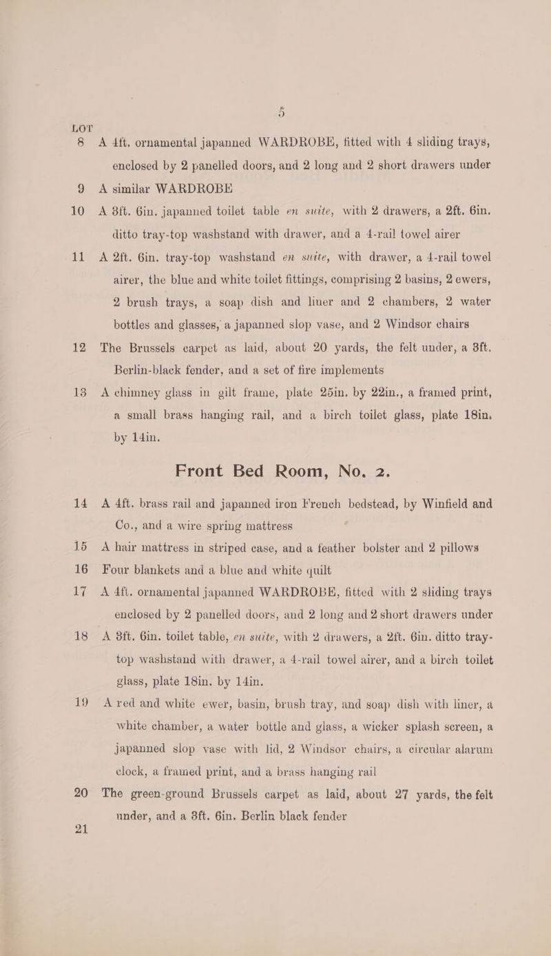 8 10 lial 12 20 21 &amp; 9) A 4ft, ornamental japanned WARDROBH, titted with 4 sliding trays, enclosed by 2 panelled doors, and 2 long and 2 short drawers under A similar WARDROBE A 8ft. Gin. japanned toilet table en suite, with 2 drawers, a 2ft, Gin. ditto tray-top washstand with drawer, and a 4-rail towel airer A 2ft. 6in. tray-top washstand en suite, with drawer, a 4-rail towel airer, the blue and white toilet fittings, comprising 2 basins, 2 ewers, 2 brush trays, a soap dish and liner and 2 chambers, 2 water bottles and glasses, a japanned slop vase, and 2 Windsor chairs The Brussels carpet as laid, about 20 yards, the felt under, a 3ft. Berlin-black fender, and a set of fire implements A chimney glass in gilt frame, plate 25in, by 22in., a framed print, a small brass hanging rail, and a birch toilet glass, plate 18in. by 14in. Front Bed Room, No. 2. A 4ft. brass rail and japanned iron French bedstead, by Winfield and Co., and a wire spring mattress A hair mattress in striped case, and a feather bolster and 2 pillows Four blankets and a blue and white quilt A 4ft. ornamental japanned WARDROBK, fitted with 2 shding trays enclosed by 2 panelled doors, and 2 long and 2 short drawers under top washstand with drawer, a 4-rail towel airer, and a birch toilet glass, plate 18in. by 14in. A red and white ewer, basin, brush tray, and soap dish with liner, a white chamber, a water bottle and glass, a wicker splash screen, a japanned slop vase with lid, 2 Windsor chairs, a circular alarum clock, a framed print, and a brass hanging rail The green-ground Brussels carpet as laid, about 27 yards, the felt under, and a 8ft. 6in. Berlin black fender