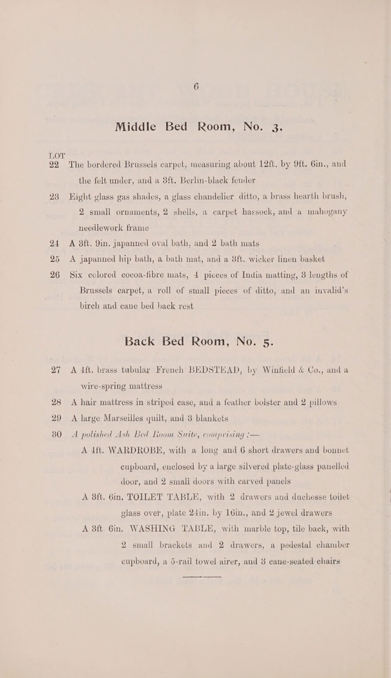 22 23 24 26 6 Middle Bed Room, No. 3. The bordered Brussels carpet, measuring about 1L2ft. by 9ft. 6in., and the felt under, and a 8ft. Berlin-black fender 7 Hight glass gas shades, a glass chandelier ditto, a brass hearth brush, 2 small ornaments, 2 shells, a carpet hassock, and a mahogany needlework frame A 3ft. 9in. japanned oval bath, and 2 bath mats A japanned hip bath, a bath mat, and a 8ft. wicker linen basket Brussels carpet, a roll of small pieces of ditto, and an invalid’s birch and cane bed back rest Back Bed Room, No. 5. A 4ft, brass tubular French BEDSTEAD, by Winfield &amp; Co., anda wire-spring mattress A hair mattress in striped case, and a feather bolster and 2 pillows A large Marseilles quilt, and 3 blankets A polished Ash Bed Lioom Siutte, comprising '— A 4ft. WARDROBE, with a long and 6 short drawers and bonnet cupboard, enclosed by a large silvered plate-glass panelled door, and 2 smali doors with carved panels A 8ft. 6in. TOILET TABLE, with 2 drawers and duchesse toilet glass ovei', plate 24in, by 1bin., and 2 jewel drawers A 3ft. Gin. WASHING TABLE, with marble top, tile back, with 2 small brackets and 2 drawers, a pedestal chamber cupboard, a 5-rail towel airer, and 8 cane-seated chairs te ee