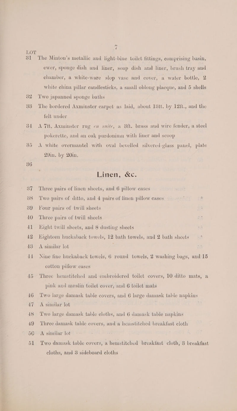 ol a ( The Minton’s metallic and light-blue toilet fittings, comprising basin, ewer, sponge dish and liner, soap dish and liner, brush tray and chamber, a white-ware slop vase and cover, a water bottle, 2 white china pillar candlesticks, a small oblong placque, and 5 shells ‘Two japanned sponge baths The bordered Axminster carpet as laid, about Ld5tt. by 12ft., and the felt under A 7ft, Axminster rug en site, a 38ft. brass aud wire fender, a steel pokerette, and an oak purdonium with liner and scoop A white overmantel with oval bevelled silvered-glass panel, plate 29in. by 20in, Linen, &amp;c. Three pairs of linen sheets, and 6 pillow eases Two pairs of ditto, and 4 pairs of linen pillow cases Four pairs of twill sheets Three pairs of twill sheets Hight twill sheets, and 8 dusting sheets Highteen huckaback towels, 12 bath towels, and 2 bath sheets -* A similar lot Nine fine huckaback towels, 6 round towels, 2 washing bags, and 15 cotton pillow cases Three hemstitehed and embroidered toilet covers, 10 ditto mats, a pink and muslin toilet cover, and 6 toilet mats Two large damask table covers, and 6 large damask table napkins A sinular lot : Two large damask table cloths, and 6 damask table napkins Three damask table covers, and a hemstitched breakfast cloth A similar lot Two damask table covers, a hemstitched breaktast cloth, 3 breakfast cloths, and 3 sideboard cloths