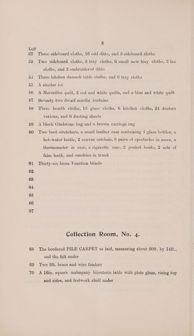 Lory | | 52 Three sideboard cloths, 16 odd ditto, and 3 sideboard cloths 53 ‘I'wo sideboard cloths, 3 tray cloths, 6 small new tray cloths, 2 tea cloths, and 2 embroidered ditto 54 Three kitcben damask table cloths, and 6 tray cloths 55 A similar lot 56 A Marseilles quilt, 2 red and white quilts, and a blue and white quilt 57 Seventy-two dwarf muslin curtains 58 Three hearth cloths, 15 glass cloths, 6 kitchen cloths, 24 dusters various, and 6 dusting sheets 59 A black Gladstone bag and a brown carriage rug 60 Two boot stretchers, a small leather case containing 4 glass bottles, a hot-water bottle, 2 canvas satchels, 3 pairs of spectacles in cases, a thermometer in case, a cigarette case, 2 pocket books, 2 sets of false teeth, and sundries in trunk 61 Thirty-six loose Venetian blinds 62 68 64 65 66 67 Collection Room, No. 4. 68 The bordered PILE CARPET as laid, measuring about 20ft. by 14ft., and the felt under 69 ‘Two 8ft. brass and wire fenders 70 A16in. square mahogany bijouterie table with plate glass, rising top and sides, and fretwork shelf under