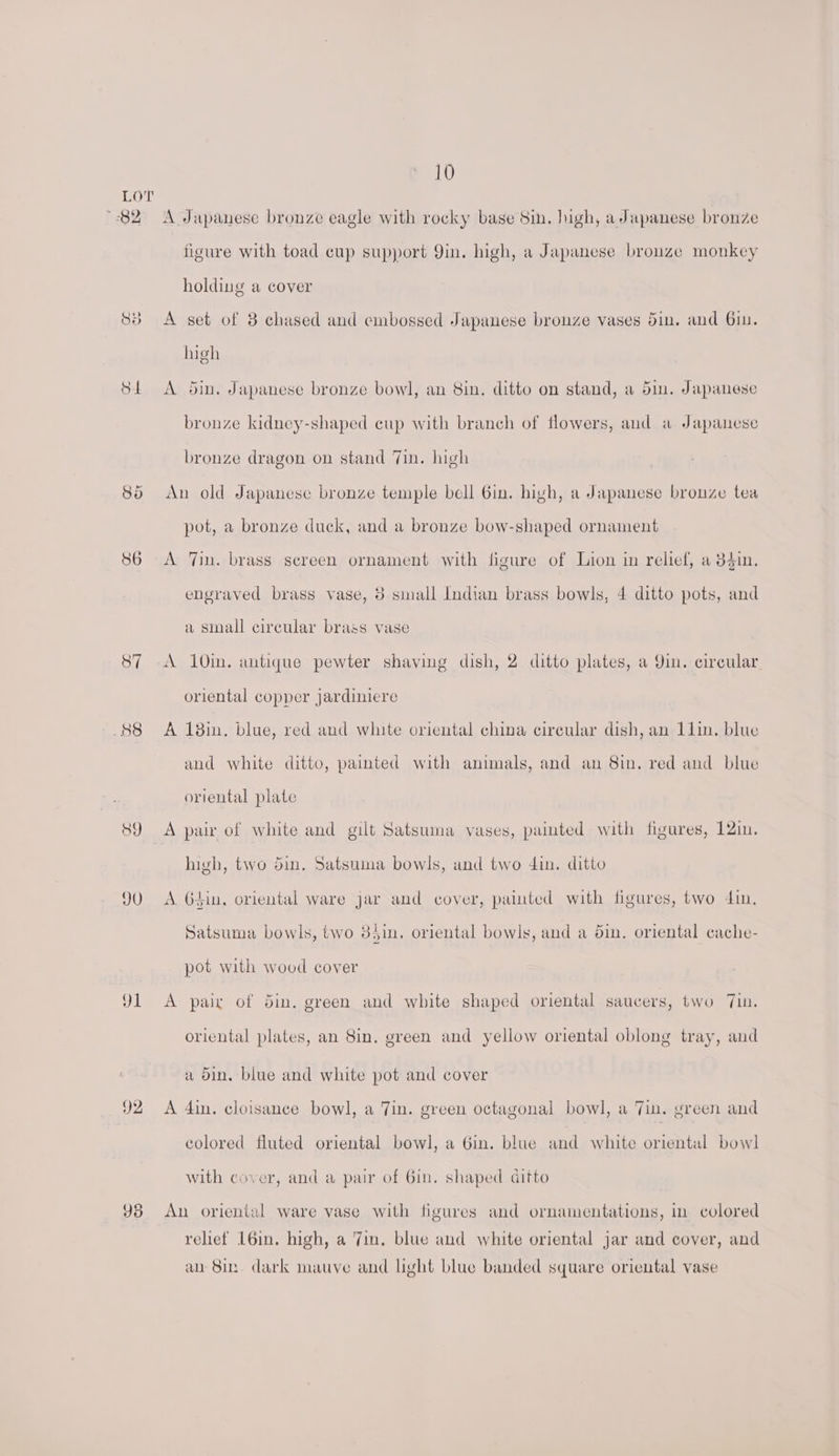 82 St 89 JU 91 92 Yd 10 A Japanese bronze eagle with rocky base Sin. igh, a Japanese bronze figure with toad cup support Qin. high, a Japanese bronze monkey holding a cover A set of 3 chased and embossed Japanese brouze vases din. and 6in. high A din, Japanese bronze bowl, an bin. ditto on stand, a din. Japanese bronze kidney-shaped cup with branch of flowers, and a Japanese bronze dragon on stand Jin. high An old Japanese bronze temple bell Gin. high, a Japanese bronze tea pot, a bronze duck, and a bronze bow-shaped ornament A 7in. brass screen ornament with figure of Lion in relief, a 384in. engraved brass vase, 8 sinall Indian brass bowls, 4 ditto pots, and a sinall circular brass vase A 10in. antique pewter shaving dish, 2 ditto plates, a Qin. circular oriental copper jardiniere A 18in. blue, red and white oriental china circular dish, an 11in. blue and white ditto, painted with animals, and an 8in. red and blue oriental plate high, two din. Satsuma bowls, and two din. ditto A. 64in, oriental ware jar and cover, painted with figures, two din. Satsuma bowls, two 8Jin,. oriental bowls, and a din. oriental cache- pot with wood cover A pair of 5in. green and white shaped oriental saucers, two 7in. oriental plates, an Sin. green and yellow oriental oblong tray, and a din. blue and white pot and cover A din, cloisance bowl, a in. green octagonal bowl, a Tin. green and colored fluted oriental bowl, a 6in. blue and white oriental bowl with cover, and a pair of 6in. shaped ditto An oriental ware vase with figures and ornamentations, in colored rehef L6in. high, a Zin. blue and white oriental jar and cover, and an 8in. dark mauve and light blue banded square oriental vase