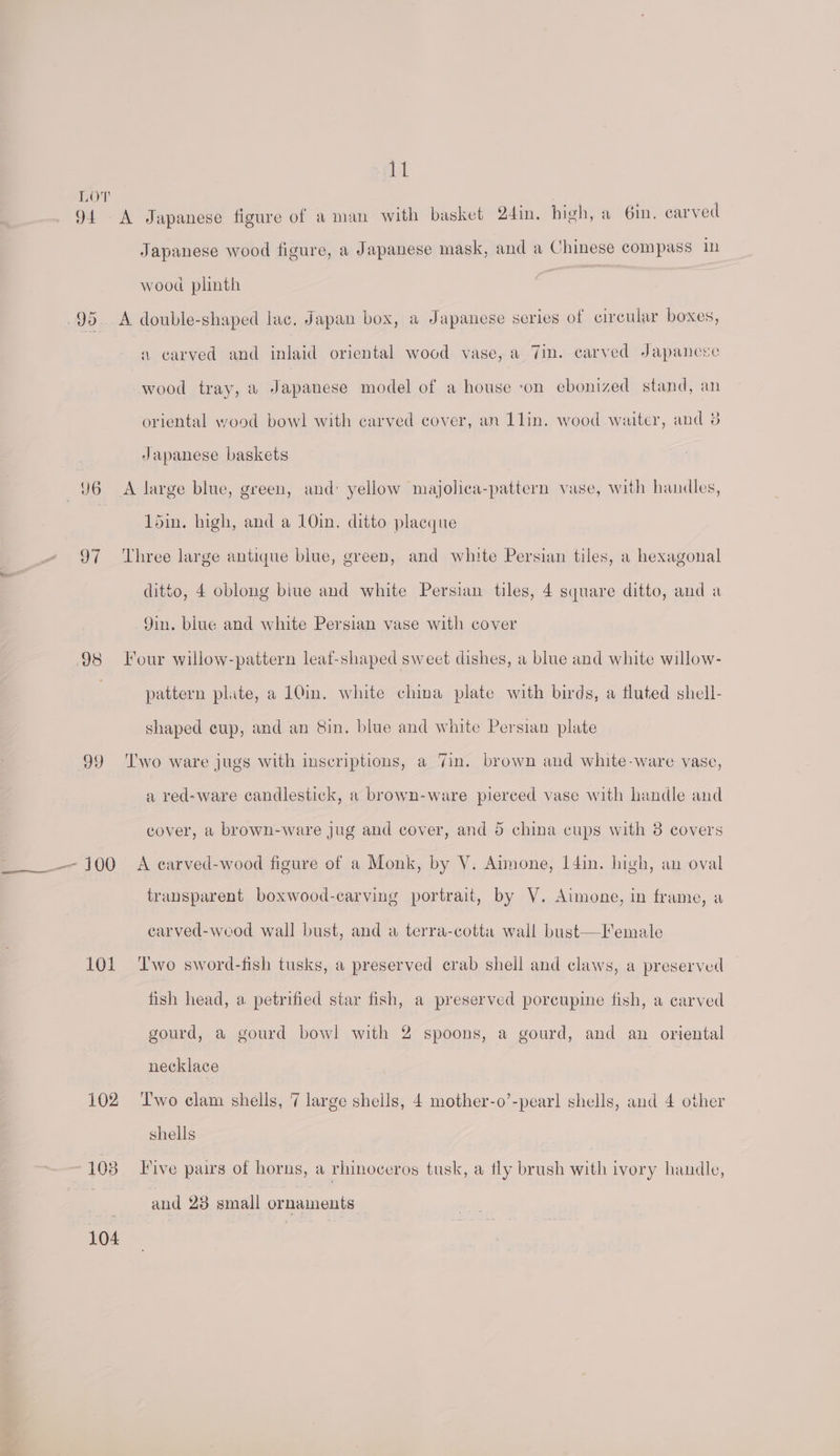 aul LOT ro 5 94 A Japanese figure of a man with basket 2din. high, a 6in, carved Japanese wood figure, a Japanese mask, and a Chinese compass 1 wood plinth 95. A double-shaped lac. Japan box, a Japanese series of circular boxes, a carved and inlaid oriental wood vase, a 7in. carved Japanese wood tray, a Japanese model of a house ‘on ebonized stand, an oriental wood bowl with carved cover, an 1lin. wood waiter, and 8 Japanese baskets 96 <A large blue, green, and yellow majolica-pattern vase, with handles, 1din. high, and a 10in. ditto placque 97 Three large antique blue, green, and white Persian tiles, a hexagonal ditto, 4 oblong biue and white Persian tiles, 4 square ditto, and a Yin. blue and white Persian vase with cover 98 Four willow-pattern leaf-shaped sweet dishes, a blue and white willow- pattern plite, a 10in. white china plate with birds, a fluted shell- shaped cup, and an 8in. blue and white Persian plate 99 ‘Two ware jugs with inscriptions, a Jin. brown and white-ware vase, a red-ware candlestick, a brown-ware pierced vase with handle and cover, a brown-ware jug and cover, and 5 china cups with 8 covers —_____— 100 A earved-wood figure of a Monk, by V. Aimone, I4in. high, an oval transparent boxwood-carving portrait, by V. Aimone, in frame, a carved-wood wall bust, and a terra-cotta wall bust—Female 101 ‘Two sword-fish tusks, a preserved crab shell and claws, a preserved fish head, a petrified star fish, a preserved porcupine fish, a carved gourd, a gourd bow! with 2 spoons, a gourd, and an oriental necklace 102 ‘T'wo elam shells, 7 large shells, 4 mother-o’-pearl shells, and 4 other shells 10 ahs) Five pairs of horns, a rhinoceros tusk, a tly brush with ivory handle, and 23 small ornaments 104