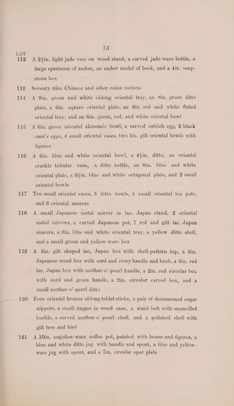 112 1138 114 115 116 17 118 119 120 121 13 A 2tin. light jade vase on wood stand, a carved jade-ware bottle, a large specimen of amber, an amber model of book, and a 4in. soap- stone box Seventy-nine Chinese and other coins various A 9in. green and white oblong oriental tray, an 8in, green ditto plate, a Gin. square oriental plate, an 8in. red and white fluted oriental tray, and an 8in. green, red, and white oriental bow] A Gin. green oriental cloisonée bowl, a carved ostrich egg, 2 black emw’s eggs, 4 small oriental vases, two 4in, gilt oriental bowls with figures A 6in. blue and white oriental bowl, a 44in. ditto, an oriental crackle tubular vase, a ditto bottle, an 8in. blue and white oriental plate, a 64in. blue and white octagonal plate, and 2 small oriental bowls Ten small oriental vases, 5 ditto bowls, 4 small oriental tea pots, and 6 oriental saucers A small Japanese metal mirror in lac. Japan stand, 2 oriental metal mirrors, a carved Japanese pot, 7 red and gilt lac. Japan saucers, a 3in. blue and white oriental tray, a yellow ditto shell, and a small green and yellow-ware box A din. gilt shaped lac, Japan box with shell-pattern top, a 8in. Japanese wood box with cord and ivory handle and knob, a 8in. red lac. Japan box with mother-o’-pearl handle, a 2in. red circular box with cord and green handle, a 2in. circular carved box, and a small mother-o’-pearl ditto Four oriental bronze oblong tablet sticks, a pair of damascened sugar nippers, a small dagger in wood case, a waist belt with enamelled buckle, a carved mother-o’-pearl shell, and a polished shell with gilt tree and bird A 10in. majolica-ware coffee pot, painted with house and figures, a blue and white ditto jug with handle and spout, a blue and yellow- ware jug with spout, and a 7in. circular spar plate