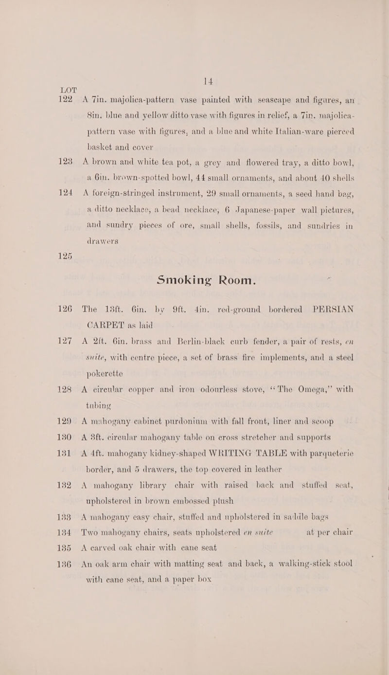 122 128 124 126 127 128 129 130 131 132 183 134 135 136 14 A Tin. majolica-pattern vase painted with seascape and figures, an Sin. blue and yellow ditto vase with figures in relief, a Jin. majolica- pattern vase with figures, and a blue and white Italian-ware pierced basket and eover A brown and white tea pot, a grey and flowered tray, a ditto bowl, a Gin. brown-spotted bowl, 44 small ornaments, and about 40 shells A foreign-stringed instrument, 29 small ornaments, a seed hand bag, a ditto necklace, a bead necklace, 6 Japanese-paper wall pictures, and sundry pieces of ore, small shells, fossils, and sundries in d rawers Smoking Room. The 15ft. Gin. by 9ft. din. red-ground bordered PERSIAN CARPET as laid A 2ft. 6in. brass and Berlin-black curb fender, a pair of rests, en suite, with centre piece, a set of brass fire implements, and a steel pokerette A cireular copper and iron odourless stove, ‘‘The Omega,” with tubing A mahogany cabinet purdonium with fall front, liner and scoop A 3ft. cireular mahogany table on cross stretcher and supports A 4ft. mahogany kidney-shaped WRITING TABLE with parqueterie border, and 5 drawers, the top covered in leather A mahogany library chair with raised back and stuffed scat, upholstered in brown embossed plush A mahogany easy chair, stuffed and upholstered in saddle bags Two mahogany chairs, seats upholstered en suite at per chair A carved oak chair with cane seat An oak arm chair with matting seat and back, a walking-stick stool with cane seat, and a paper box