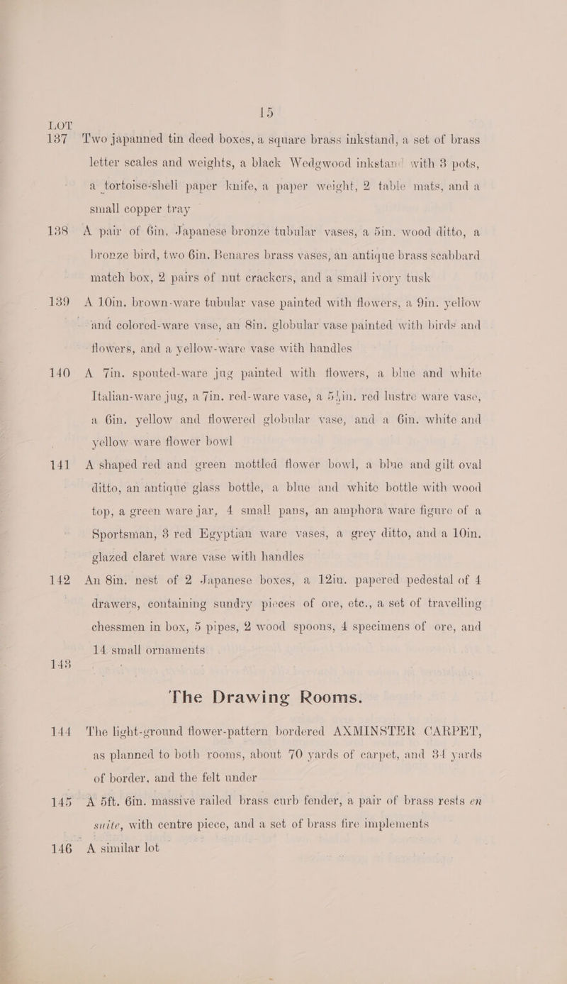137 138 139 i) Two japanned tin deed boxes, a square brass inkstand, a set of brass letter scales and weights, a black Wedgwood inkstan:’ with 8 pots, a tortoise-shell paper knife, a paper weight, 2 table mats, anda small copper tray A pair of Gin. Japanese bronze tubular vases, a 5in. wood ditto, a bronze bird, two 6in. Benares brass vases, an antique brass scabbard match box, 2 pairs of nut crackers, and a small ivory tusk A J0in. brown-ware tubular vase painted with flowers, a 9in. yellow 140 141 142 145 144 145 146. flowers, and a yellow-ware vase with handles A 7in. sponted-ware jug painted with flowers, a blue and white Italian-ware jug, a 7in. red- ware vase, a 55in. red lustre ware vase, a Gin. yellow and flowered globular vase, and a 6in. white and yellow ware flower bowl ditto, an antique glass bottle, a blue and white bottle with wood top, a green ware jar, 4 small pans, an amphora ware figure of a Sportsman, 8 red Egyptian ware vases, a grey ditto, and a 10in. glazed claret ware vase with handles An 8in. nest of 2 Japanese boxes, a 12in. papered pedestal of 4 drawers, containing sundry picces of ore, etc., a set of travelling chessmen in box, 5 pipes, 2 wood spoons, 4 specimens of ore, and 14 small ornaments The Drawing Rooms. The light-ground flower-pattern bordered AXMINSTER CARPET, as planned to both rooms, about 70 yards of carpet, and 84 yards of border, and the felt under A 5ft. 6in. massive railed brass curb fender, a pair of brass rests en suite, with centre piece, and a set of brass fire implements A similar lot