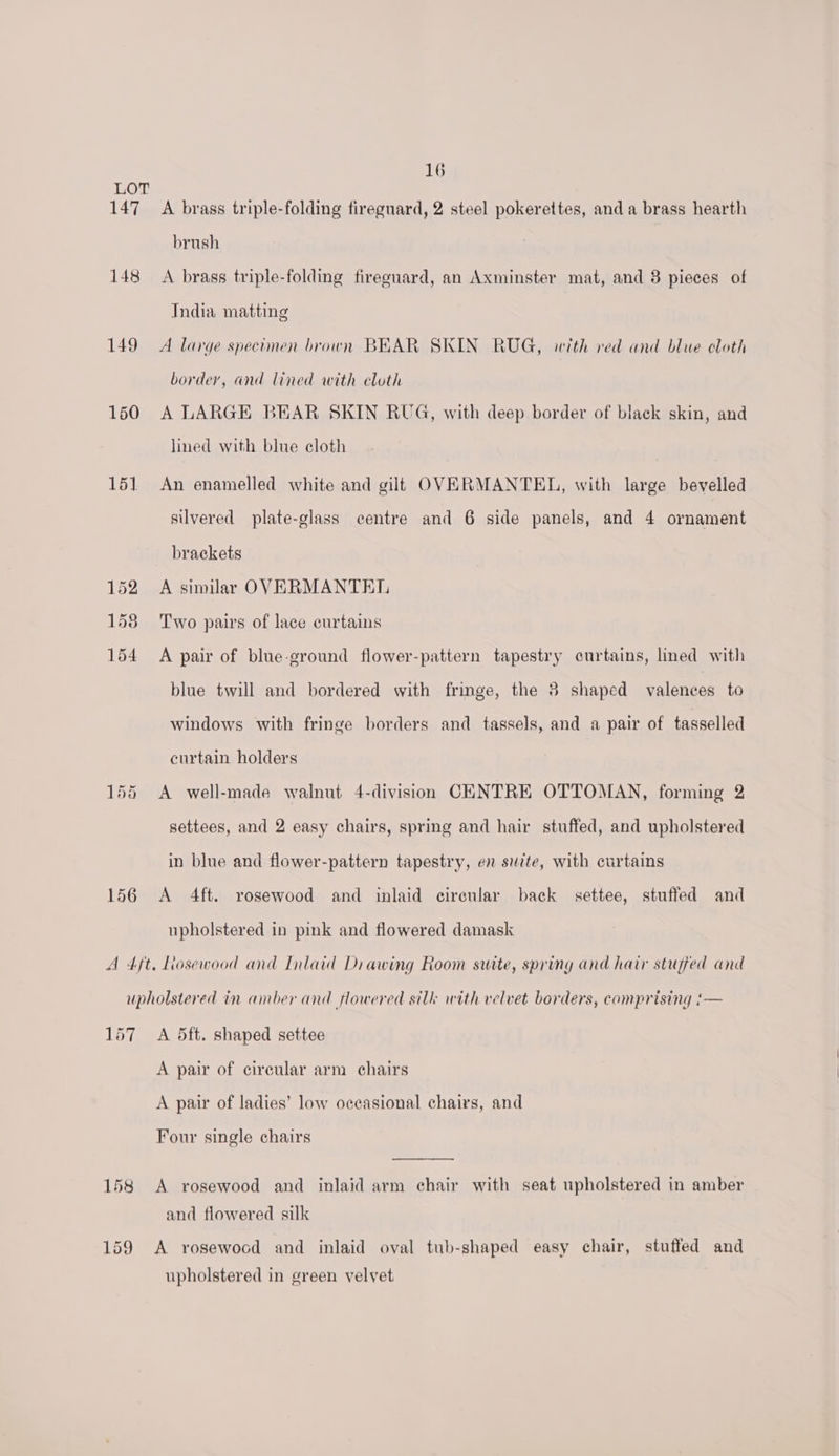 LOT 147 A brass triple-folding fireguard, 2 steel pokerettes, and a brass hearth brush 148 A brass triple-folding fireguard, an Axminster mat, and 8 pieces of India matting 149) A large specimen brown BEAR SKIN RUG, with red and blue cloth border, and lined with cloth 160 A LARGE BEAR SKIN RUG, with deep border of black skin, and lined with blue cloth 151 An enamelled white and gilt OVERMANTEL, with large bevelled silvered plate-glass centre and 6 side panels, and 4 ornament brackets 152 A similar OVERMANTEL 158 Two pairs of lace curtains 154 A pair of blue-ground flower-pattern tapestry curtains, lined with blue twill and bordered with fringe, the 3 shaped valences to windows with fringe borders and tassels, and a pair of tasselled curtain holders 155 A well-made walnut 4-division CENTRE OTTOMAN, forming 2 settees, and 2 easy chairs, spring and hair stuffed, and upholstered in blue and flower-pattern tapestry, en suite, with curtains 156 A 4ft. rosewood and inlaid cireular back settee, stuffed and upholstered in pink and flowered damask A 4/t. Liosewood and Inlaid Diawing Room sutte, spring and hair stujfed and upholstered in amber and flowered silk with velvet borders, comprising :— 157 A 5ft. shaped settee A pair of circular arm chairs A pair of ladies’ low occasional chairs, and Four single chairs 158 <A rosewood and inlaid arm chair with seat upholstered in amber and flowered silk 159 A rosewood and inlaid oval tub-shaped easy chair, stuffed and upholstered in green velvet
