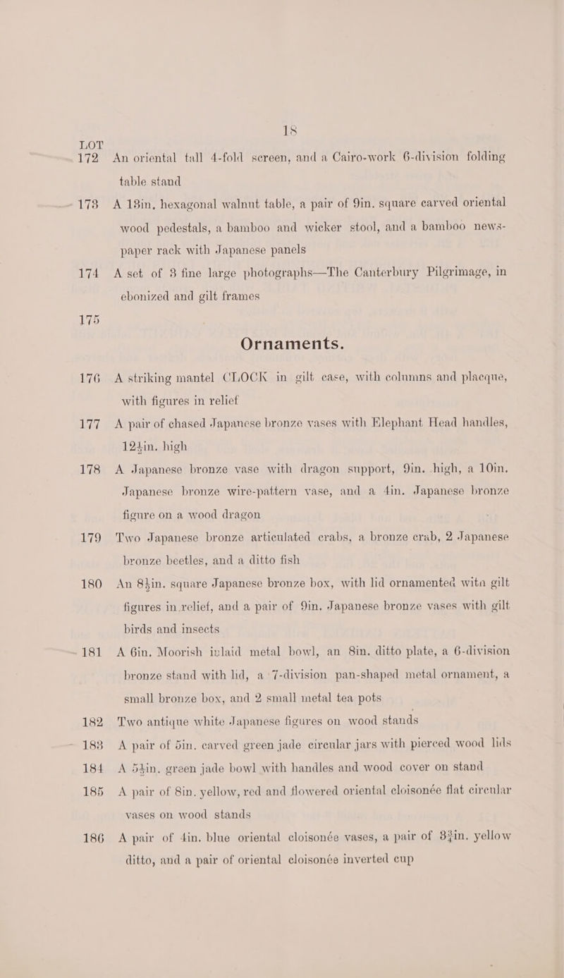 172 173 174 175 176 Ae 178 179 180 181 182 1838 184 185 186 Is An oriental tall 4-fold sereen, and a Cairo-work 6-division folding table stand A 13in, hexagonal walnut table, a pair of 9in. square carved oriental wood pedestals, a bamboo and wicker stool, and a bamboo news- paper rack with Japanese panels A set of 8 fine large photographs—The Canterbury Pilgrimage, in ebonized and gilt frames Ornaments. A striking mantel CLOCK in gilt case, with columns and placque, with figures in relief A pair of chased Japanese bronze vases with Klephant Head handles, 124in. high A Japanese bronze vase with dragon support, 9in. high, a 10in. Japanese bronze wire-pattern vase, and a 4in. Japanese bronze figure on a wood dragon Two Japanese bronze articulated crabs, a bronze crab, 2 Japanese bronze beetles, and a ditto fish An 8hin. square Japanese bronze box, with lid ornamented witn gilt figures in_relief, and a pair of 9in. Japanese bronze vases with gilt birds and insects A Gin. Moorish inlaid metal bowl, an 8in. ditto plate, a 6-division bronze stand with lid, a 7-division pan-shaped metal ornament, a small bronze box, and 2 small metal tea pots Two antique white Japanese figures on wood stands A pair of din. carved green jade circular jars with pierced wood lids A 54in. green jade bowl with handles and wood cover on stand A pair of 8in, yellow, red and flowered oriental cloisonée flat cirenlar vases on wood stands A pair of din. blue oriental cloisonée vases, a pair of 34in, yellow ditto, and a pair of oriental cloisonée inverted cup
