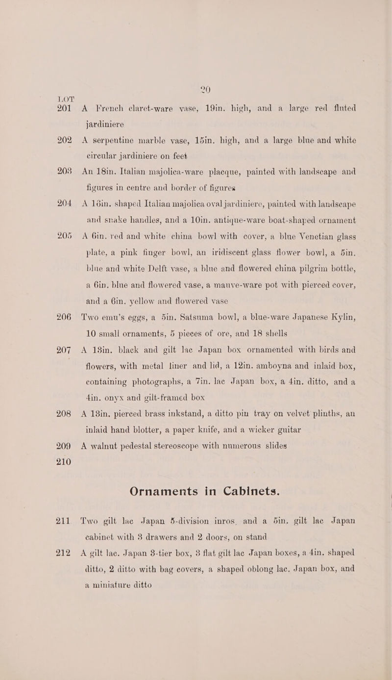 201 202 208 204. 205 206 207 208 209 210 211 212 20 A Krench claret-ware vase, 19in. high, and a large red fluted jardiniere A serpentine marble vase, 15in. high, and a large blue and white circular jardiniere on feet An 18in. Italian majolica-ware placque, painted with landscape and figures in centre and border of figures A loin. shaped Italian majolica oval jardinierc, painted with landscape and snake handles, and a 10in. antique-ware boat-shaped ornament A 6in. red and white china bowl with cover, a blue Venetian glass plate, a pink finger bowl, an iridiscent glass flower bowl, a 5in., blue and white Delft vase, a blue and flowered china pilgrim bottle, a Gin. blue and flowered vase, a mauve-ware pot with pierced cover, and a Gin. yellow and flowered vase Two emu’s eggs, a 5in. Satsuma bowl, a blue-ware Japanese Kylin, 10 small ornaments, 5 pieces of ore, and 18 shells A 18in. black and gilt lac Japan box ornamented with birds and flowers, with metal liner and lid, a 12in. amboyna and inlaid box, containing photographs, a 7in. lac Japan box, a 4in. ditto, anda 4in. onyx and gilt-framed box A 18in, pierced brass inkstand, a ditto pin tray on velvet plinths, an inlaid hand blotter, a paper knife, and a wicker guitar A walnut pedestal stereoscope with numerous slides Ornaments in Cabinets. Two gilt lace Japan 43-division inros, and a din, gilt lac Japan cabinet with 8 drawers and 2 doors, on stand A gilt lac. Japan 8-tier box, 8 flat gilt lac Japan boxes, a 4in. shaped ditto, 2 ditto with bag covers, a shaped oblong lac. Japan box, and a miniature ditto