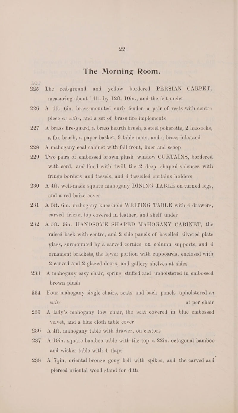225 226 227 228 229 230 231 232 The Morning Room. The red-ground and yellow bordered PHRSIAN CARPET, measuring about L4ft. by 12ft. 10in., and the felt under A 4ft. 6in. brass-mounted curb fender, a pair of rests with centre piece en suite, and a set of brass fire implements A brass fire-guard, a brass hearth brush, a steel pokerette, 2 hassocks, a fox brush, a paper basket, 3 table mats, and a brass inkstand A mahogany coal cabinet with fall front, lmer and scoop Two pairs of embossed brown plush window CURTAINS, bordered with cord, and lined with twill, the 2 dees shaped valences with fringe borders and tassels, and 4 tasselled curtains holders A 4ft. well-made square mahogany DINING TABLE on turned legs, and a red baize cover A 8ft. Oin. mahogany kuee-hole WRITING TABLE with 4 drawers, carved frieze, top covered in leather, and shelf under A d5ft. Jin. HANDSOME SHAPED MAHOGANY CABINET, the raised back with centre, and 2 side panels of bevelled silvered plate glass, surmounted by a carved cornice on. column supports, and 4 ornament brackets, the lower portion with cupboards, enclosed with 2 carved and 2 glazed doors, and gallery shelves at sides A mahogany easy chair, spring stutted and upholstered in embossed brown plush Four mahogany single chairs, seats and back panels upholstered en sucte at per chair A lady’s mahogany low chair, the seat covered in blue embossed velvet, and a blue cloth table cover A 4ft. mahogany table with drawer, on castors A 19in. square bamboo table with tile top, a 22in, octagonal bamboo and wicker table with 4 flaps A Thin. oriental bronze gong beil with spikes, and the carved and pierced oriental wood stand for ditto