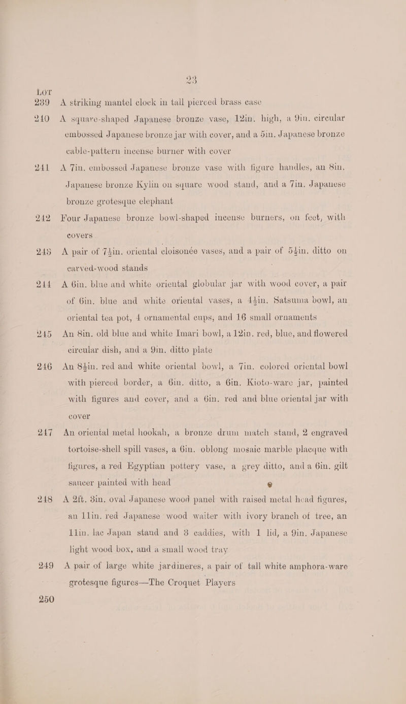 239 240 241 242 247 249 250 Zo A striking mantel clock in tall pierced brass case A square-shaped Japanese bronge vase, 12in. high, a Qin. circular embossed Japanese bronze jar with cover, and a din, Japanese bronze cable-pattern incense burner with cover A Tin. embossed Japanese bronze vase with figare handles, an 8in. Japanese bronze Kylin on square wood stand, and a Tin. Japanese bronze grotesque elephant Four Japanese bronze bowl-shaped incense burners, on feet, with covers A pair of 74in. oriental cloisonée vases, and a pair of 54in. ditto on carved-wood stands A Gin. blue and white oriental globular jar with wood cover, a pair of Gin. blue and white oriental vases, a 44in, Satsuma bowl, an oriental tea pot, 4 ornamental cups, and 16 small ornaments An 8in. old blue and white Imari bowl, a 12in. red, blue, and flowered circular dish, and a Qin. ditto plate An 84in. red and white oriental bowl, a Jin. colored oriental bowl with pierced border, a 6in. ditto, a 6in. Kioto-ware jar, painted with figures and cover, and a 6in, red and blue oriental jar with cover An oriental metal hookah, a bronze drum match stand, 2 engraved tortoise-shell spill vases, a Gin. oblong mosaic marble placque with figures, ared Egyptian pottery vase, a grey ditto, anda 6in. gilt saticer painted with head @ A 2ft. 8in. oval Japanese wood panel with raised metal head figures, an llin. red Japanese wood waiter with ivory branch of tree, an {lin. lac Japan stand and 38 caddies, with 1 lid, a Yin. Japanese light wood box, and a small wood tray A pair of large white jardineres, a pair of tall white amphora-ware grotesque figures—The Croquet Players