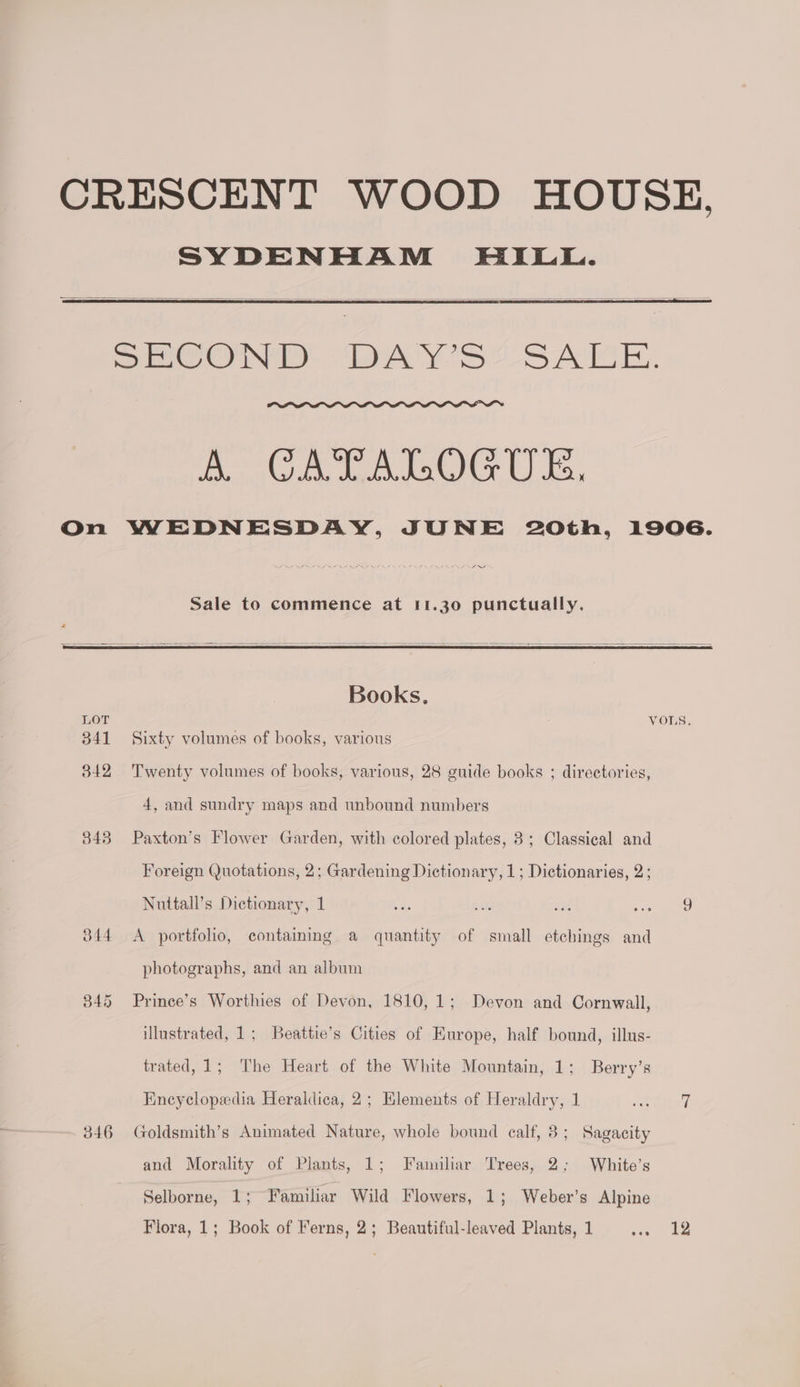 CRESCENT WOOD HOUSE. SYDENHAM HILL. eum, We. rayon, Cs, On WEDNESDAY, JUNE 20th, 1906. ied Sale to commence at 11.30 punctually. Books, LOT VOLS. 341 Sixty volumes of books, various 342 Twenty volumes of books, various, 28 guide books ; directories, 4, and sundry maps and unbound numbers 3843 Paxton’s Flower Garden, with colored plates, 3; Classical and Foreign Quotations, 2; Gardening Dictionary, 1; Dictionaries, 2; Nuttall’s Dictionary, 1 as a: a8 be ee 344 <A portfolio, containing a quantity of small etchings and photographs, and an album 345 Prince’s Worthies of Devon, 1810, 1; Devon and Cornwall, illustrated, 1; Beattie’s Cities of Europe, half bound, illus- trated, 1; The Heart of the White Mountain, 1; Berry’s Encyclopedia Heraldica, 2; Elements of Heraldry, 1 Laci at 346 Goldsmith’s Animated Nature, whole bound calf, 3; Sagacity and Morality of Plants, 1; Familiar Trees, 2; White’s Selborne, 1; Familiar Wild Flowers, 1; Weber’s Alpine