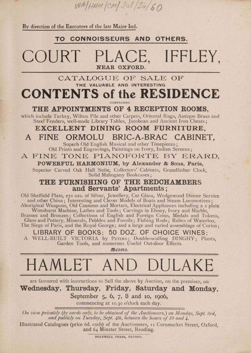 is h j F ’ f {3 f f WV f | LIMA | Ch Uf SQA By direction of the Executors of the late Major Ind. TO CONNOISSEURS AND OTHERS. ime PLAC, IFFLEY, NEAR OXFORD. CATALOGUE OF SALE OF THE VALUABLE AND INTERESTING CONTENTS of the RESIDENCE COMPRISING THE APPOINTMENTS OF 4 RECEPTION ROOMS, which include Turkey, Wilton Pile and other Carpets, Oriental Rugs, Antique Brass and Steel Fenders, well-made Library Tables, Jacobean and Ancient Iron Chests ; EXCELLENT DINING ROOM FURNITURE, A FINE ORMOLU BRIC-A-BRAC CABINET, Superb Old English Musical and other Timepieces ; _ Old Prints and Engravings, Paintings on Ivory, Indian Screens ; A FINE TONE PIANOFORTEH BY EHRARD, POWERFUL HARMONIUM, by Alexander &amp; Sons, Paris, Superior Carved Oak Hall Suite, Collectors’ Cabinets, Grandfather Clock, Solid Mahogany Bookcases ; THE FURNISHING OF THE BEDCHAMBERS and Servants’ Apartments ; Old Sheffield Plate, 270 ozs. of Silver, Jewellery, Cut Glass, Wedgewood Dinner Service and other China; Interesting and Clever Models of Boats and Steam Locomotives ; Aboriginal Weapons, Old Cannons and Mortars, Electrical Appliances including a 2 plate Wimshurst Machine, Lathes and Tools; Carvings in Ebony, Ivory and Marble, Brasses and Bronzes; Collections of English and Foreign Coins, Medals and Tokens, Glass and Pottery, Minerals, Pebbles and Fossils; Fishing Rods; Relics of Waterloo, The Siege of Paris, and the Royal George; and a large and varied assemblage of Curios ; LIBRARY OF BOOKS; 50 DOZ. OF CHOICE WINES; A WELL-BUILT VICTORIA by Peters; Double-sculling DINGHY; Plants, Garden Tools, and numerous Useful Out-door Effects. Messrs. HAMLET AND DULAKE are favoured with instructions to Sell the above by Auction, on the premises, on Wednesday, Thursday, Friday, Saturday and Monday, September 5, 6, 7, 8 and 10, 1906, commencing at 10.30 o’clock each day. On view privately (by cards only, to be obtained of the Auctioneers,) on Monday, Sept. 3rd, and publicly on Tuesday, Sept. 4th, between the hours of 10 and 4. Illustrated Catalogues (price 6d. each) of the Auctioneers, r1 Cornmarket Street, Oxford, and 64 Minster Street, Reading. HOLYWELL PRESS, OXFORD.