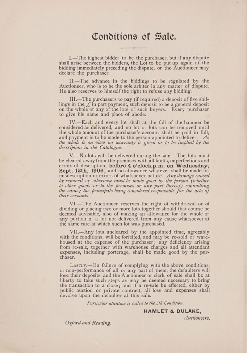 Conditions of Sale. I.—The highest bidder to be the purchaser, but if any dispute shall arise between the bidders, the Lot to be put up again at the bidding immediately preceding the dispute, or the Auctioneer may declare the purchaser. I].—The advance in the biddings to be regulated by the Auctioneer, who is to be the sole arbiter in any matter of dispute. He also reserves to himself the right to refuse any bidding. I1J.—The purchasers to pay (if required) a deposit of five shil- lings in the £ in part payment, such deposit to be a general deposit on the whole or any of the lots of such buyers. Every purchaser to give his name and place of abode. IV.—Each and every lot shall at the fall of the hammer be considered as delivered, and no lot or lots can be removed until the whole amount of the purchaser’s account shall be paid in full, and payment is to be made to the person appointed to deliver. As the whole is on view no warranty is given or to be tmphed by the description in the Catalogue. V.—No lots will be delivered during the sale. The lots must be cleared away from the premises with all faults, imperfections and errors of description, before 4 o’clock p.m. on Wednesday, Sept. 12th, 1906, and no allowance whatever shall be made for misdescription or errors of whatsoever nature. Any damage caused by removal or otherwise must be made good by the person (whether to other goods or to the premises or any part thereof) committing the same, the principals being considered responsible for the acts of their servants. VI.—The Auctioneer reserves the right of withdrawal or of dividing or placing two or more lots together should that course be deemed advisable, also of making an allowance for the whole or any portion of a lot not delivered from any cause whatsoever at the same rate at which such lot was purchased. VII.—Any lots uncleared by the appointed time, agreeably with the conditions, will be forfeited, and may be re-sold or ware- housed at the expense of the purchaser; any deficiency arising from re-sale, together with warehouse charges and all attendant expenses, including porterage, shall be made good by the pur- chaser. Last_y.—On failure of complying with the above conditions, or non-performance of all or any part of them, the defaulters will lose their deposits, and the Auctioneer or clerk of sale shall be at liberty to take such steps as may be deemed necessary to bring the transaction to a close; and if a re-sale be effected, either by public auction or private contract, all loss and expenses shall devolve upon the defaulter at this sale. Particular attention ts called to the 5th Condition. HAMLET &amp; DULAKE, Auctioneers. Oxford and Reading.
