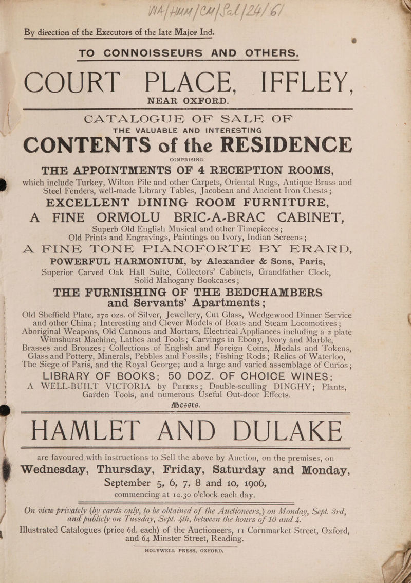 Pd # “> en Fr ~% oy % te ; ves La TO oF ins f NA] LMM [CM [ch [2Y/ / Fy fies j By direction of the Executors of the late Major Ind. TO CONNOISSEURS AND OTHERS. Cee!) FLACK, IFFLEY, NEAR OXFORD. CATALOGUE OF SALE OF THE VALUABLE AND INTERESTING CONTENTS of the RESIDENCE COMPRISING THE APPOINTMENTS OF 4 RECEPTION ROOMS, which include Turkey, Wilton Pile and other Carpets, Oriental Rugs, Antique Brass and Steel Fenders, well-made Library Tables, Jacobean and Ancient Iron Chests ; EXCELLENT DINING ROOM FURNITURE, A FINE ORMOLU BRIC-A-BRAC CABINET, Superb Old English Musical and other Timepieces ; Old Prints and Engravings, Paintings on Ivory, Indian Screens ; A FINE TONE PIANOPORTE BY HRARD, POWERFUL HARMONIUM, by Alexander &amp; Sons, Paris, upon Carved Oak Hall Suite, Collectors’ Cabinets, Grandfather Clock, Solid Mahogany Bookcases ; THE FURNISHING OF THE BEDCHAMBERS and Servants’ Apartments ; Old Sheffield Plate, 270 ozs. of Silver, Jewellery, Cut Glass, Wedgewood Dinner Service and other China: Interesting and Clever Models of Boats and Steam Locomotives ; Aboriginal Weapons, Old Cannons and Mortars, Electrical Appliances including a 2 plate Wimshurst Machine, Lathes and Tools ; Carvings i in Ebony, Ivory and Marble, Brasses and Brounzes; Collections of English and Foreign Coins, Medals and Tokens, Glass and Pottery, Minerals, Pebbles and Fossils; F ishing Rods; Relics of Waterloo, The Siege of Paris, and the Royal George; anda large and varied assemblage of Curios ; LIBRARY OF BOOKS: 50 DOZ. OF CHOICE WINES: A WELL-BUILT VICTORIA by Perers; Double-sculling DINGHY; Plants, Garden Tools, and numerous Uselul Out-door Effects. fisessvs. HAMLET AND DULAKE are favoured with instructions to Sell the above by Auction, on the premises, on Wednesday, Thursday, Friday, Saturday and Monday, September 5, 6, 7, 8 and 10, 1906, commencing at 10.30 o'clock each day. On view privately (by cards only, to be eae of the Auctioneers,) on Monday, Sept. 3rd, and publicly on Tuesday, Sept. 4th, between the hours of 10 and 4. Illustrated Catalogues (price 6d. each) of the Auctioneers, 11 Cornmarket Street, Oxford, and 64 Minster Street, Reading. HOLYWELL PRESS, OXFORD.