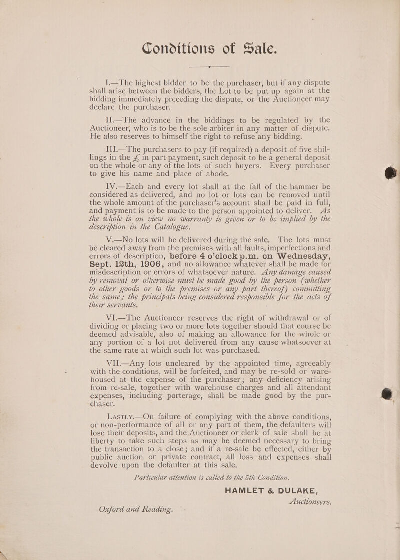 Conditions of Sale. 1.—The highest bidder to be the purchaser, but if any dispute shall arise between the bidders, the Lot to be put up again at the bidding immediately preceding the dispute, or the Auctioneer may declare the purchaser. I].—The advance in the biddings to be regulated by the Auctioneer, who is to be the sole arbiter in any matter of dispute. He also reserves to himself the right to refuse any bidding. I1J.—The purchasers to pay (if required) a deposit of five shil- lings in the 4 in part payment, such deposit to be a general deposit on the whole or any of the lots of such buyers. Every purchaser to give his name and place of abode. IV.—Each and every lot shall at the fail of the hammer be considered as delivered, and no lot or lots can be removed until the whole amount of the purchaser’s account shall be paid in full, and payment is to be made to the person appointed to deliver. As the whole is on view no warranty is given or to be implied by the description in the Catalogue. V.—No lots will be delivered during the sale. The lots must be cleared away from the premises with all faults, imperfections and errors of description, before 4 o’clock p.m. on Wednesday, Sept. 12th, 1906, and no allowance whatever shall be made for misdescription or errors of whatsoever nature. Any damage caused by removal or otherwise must be made good by the person (whether to other goods or to the premises or any part thereof) committing the same, the principals being considered responsible for the acts of their servants. VI.—The Auctioneer reserves the right of withdrawal or of dividing or placing two or more lots together should that course be deemed advisable, also of making an allowance for the whole or any portion of a lot not delivered from any cause whatsoever at the same rate at which such lot was purchased. VII.—Any lots uncleared by the appointed time, agreeably with the conditions, will be forfeited, and may be re-sold or ware- housed at the expense of the purchaser; any deficiency arising from re-sale, together with warehouse charges and all attendant expenses, including porterage, shall be made good by the pur- chaser. Last_ty.—On failure of complying with the above conditions, or non-performance of all or any part of them, the defaulters will lose their deposits, and the Auctioneer or clerk of sale shall be at liberty to take such steps as may be deemed necessary to bring the transaction to a close; and if a re-sale be effected, either by public auction or private contract, all loss and expenses shall devolve upon the defaulter at this sale. Particular attention ts called to the 5th Condition. HAMLET &amp; DULAKE, Sige ; Auctioneers. Oxford and Reading.