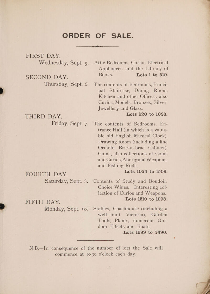 ORDER OF SALE. PIRS? DAY. Wednesday, Sept. Attic Bedrooms, Curios, Electrical Appliances and the Library of Books. Lots 1 to 519. Ot SECOND DAY. Thursday, Sept. The contents of Bedrooms, Princi- > pal Staircase, Dining Room, Kitchen and other Offices; also Curios, Models, Bronzes, Silver, Jewellery and Glass. Lots 520 to 10238. 2 THIRD DAY. Friday, Sept. 7. The contents of Bedrooms, En- trance Hall (in which is a valua- ble old English Musical Clock), Drawing Room (including a fine Ormolu Bric-a-brac Cabinet), China, also collections of Coins and Curios, Aboriginal Weapons, and Fishing Rods. FOURTH DAY. Lots 1024 to 1509. Saturday, Sept. 8. Contents of Study and Boudoir. | Choice Wines. Interesting col- lection of Curios and Weapons. FIFTH DAY. Lots 1510 to 1998. % Monday, Sept. 10. Stables, Coachhouse (including a well-built Victoria), Garden Tools, Plants, numerous Out- door Effects and Boats. Lots 1999 to 2490. N.B.—In consequence of the number of lots the Sale will commence at 10.30 o'clock each day.