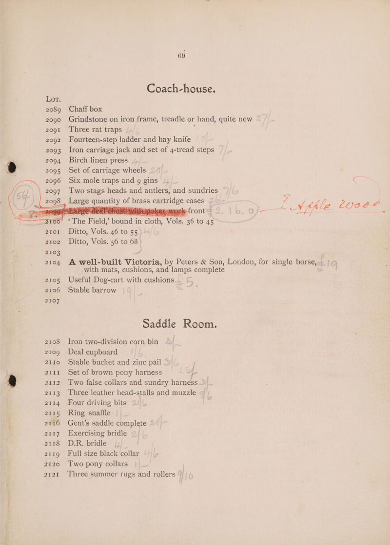 Coach-house. Chaff box Grindstone on iron frame, treadle or hand, quite new Three rat traps Fourteen-step ladder and hay knife Iron carriage jack and set of 4-tread steps Birch linen press Set of carriage wheels Six mole traps and 9g gins Two stags heads and antlers, and sundries ~ Ditto, Vols. 46 to 55 - Ditto, Vols. 56 to 68 ) A well-built Victoria, by Peters &amp; Son, London, for single horse,‘ « with mats, cushions, and lamps complete Useful Dog-cart with cushions Stable barrow Saddle Room. Iron two-division corn bin Deal cupboard Stable bucket and zinc pail _ Set of brown pony harness - Two false collars and sundry haeneee Three leather head-stalls and muzzle Four driving bits Ring snaffle Gent’s saddle complete - Exercising bridle D.R. bridle Full size black collar Two pony collars Three summer rugs and rollers
