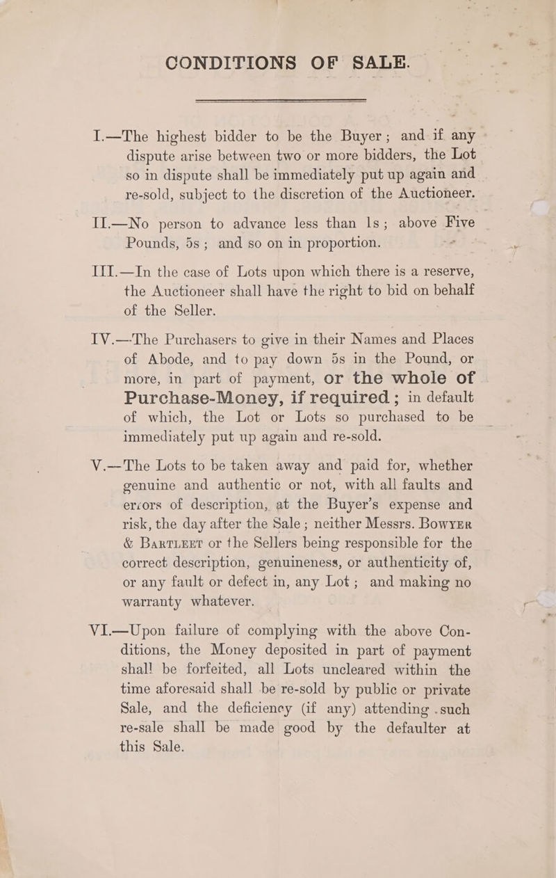CONDITIONS OF SALE. I.—The highest bidder to be the Buyer; and if any © dispute arise between two or more bidders, the Lot so in dispute shall be immediately put up again and re-sold, subject to the discretion of the Auctioneer. II.—No person to advance less than Is; above Five Pounds, 5s; and so on in proportion. I1I.—In the case of Lots upon which there is a reserve, the Auctioneer shall have the right to bid on behalf of the Seller. IV.—-The Purchasers to give in their Names and Places of Abode, and to pay down 5s in the Pound, or more, in part of payment, or the whole of | Purchase-Money, if required ; in default of which, the Lot or Lots so purchased to be immediately put up again and re-sold. V.—The Lots to be taken away and paid for, whether genuine and authentic or not, with all faults and ercors of description, at the Buyer’s expense and risk, the day after the Sale ; neither Messrs. Bowyzr &amp; Barteet or the Sellers being responsible for the correct description, genuineness, or authenticity of, or any fault or defect in, any Lot; and making no warranty whatever. VI.—Upon failure of complying with the above Con- ditions, the Money deposited in part of payment shall be forfeited, all Lots uncleared within the time aforesaid shall be re-sold by public or private Sale, and the deficiency (if any) attending .such re-sale shall be made good by the defaulter at this Sale.
