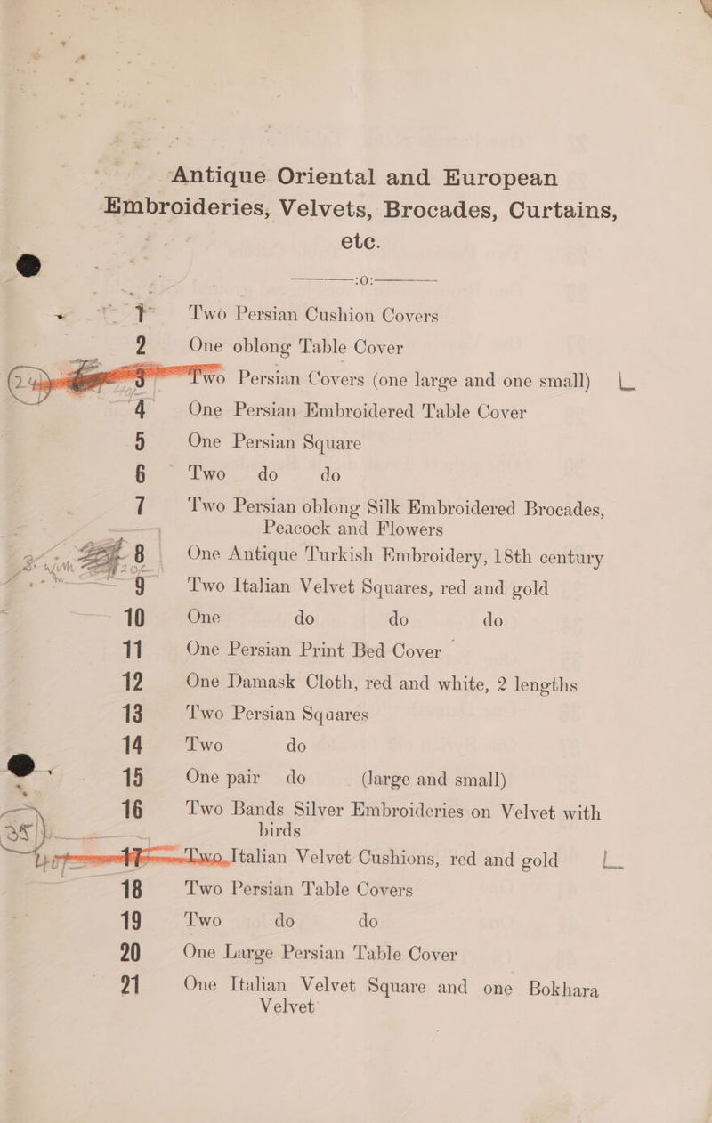antique Oriental and European -Embroideries, Velvets, Brocades, Curtains, F oe etc. @ . . | 6 eI + Two Petsian Cushion Covers 9 One oblong Table Cover MPT Persian Covers (one large and one small) |. One Persian Embroidered Table Cover One Persian Square i wO 40 do Two Persian oblong Silk Embroidered Brocades, Peacock and Flowers One Antique Turkish Embroidery, 18th century Two Italian Velvet Squares, red and gold One do do do 11. ~—- One Persian Print Bed Cover — 1? One Damask Cloth, red and white, 2 lengths 13 Two Persian Squares 14 ‘Two do 15 One pair do (large and small) 16 Two Bands Silver Embroideries on Velvet with acd birds Vfeeeockwvo.Italian Velvet Cushions, red and gold : 18 | Two Persian Table Covers 19 ‘T'wo do do 20 One Large Persian Table Cover 91 One Italian Velvet Square and one Bokhara | Velvet Hy an