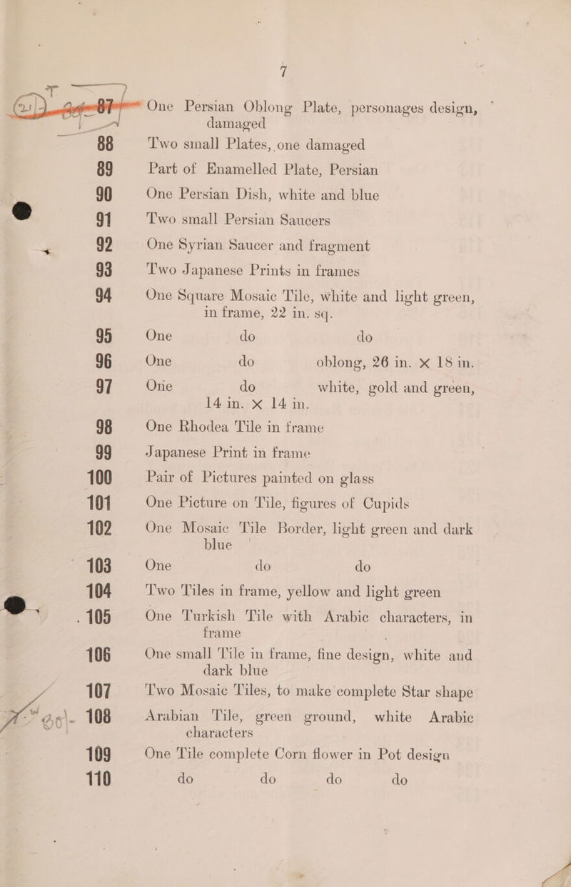 i “One Persian Oblong Plate, personages design, damaged Two small Plates, one damaged Part of Enamelled Plate, Persian 90 One Persian Dish, white and blue 2 9] Two small Persian Saucers at” 99 One Syrian Saucer and fragment 93 Two Japanese Prints in frames G4 One Square Mosaic Tile, white and peek green, in frame, 22 in. sq. 95 One do do 96 One do oblong, 26 in. x 18 in. 97 Orie do white, gold and green, 14. in. X 14 in. 98 One Rhodea Tile in trame 99 Japanese Print in frame 100 Pair of Pictures painted on glass 101 One Picture on Tile, figures of Cupids 102 One Mosaic Tile Border, light green and dark blue — ~ 103 One do do 104 = Two Tiles in frame, yellow and light green e105 One Turkish Tile — Arabic characters, in frame 106 One small Tile in frame, fine he white and dark blue 7 107. ‘Two Mosaic Tiles, to make complete Star shape ota ar. 108 Arabian Tile, green ground, white Arabic ft characters 109 One Tile complete Corn flower in Pot design 110 baer (6 do do do