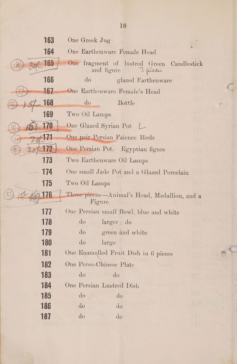 163 One Greek Jug 164 One Earthenware Female Head (Bl - 26-160} > One fragment of lustred Green Candlestick —— and figure S pAttes do v'lazed Farthenware me Karthenware Female’s Head do Bottle uC iT aa CRS Reems Two Oil Lamps lO tewwOne Glazed Syrian Pot [- ait,.Persian Faience Birds Repos Que, Per, sian Pot. Egyptian fieure : The’ Fireeente Oil Lamps 174 One small Jade Pot and a Glazed Porcelain | 175 Two Oil Lamps ( ‘)) Le jig 1/6. l Thace=wte es—Animal’s Head, Medallion, and a \ ee ee </ ” sepenes Figure 177 One Persian small Bowl, blue and white 178 do larger » do 179 do green and white 180 do large 181 One Enamelled Fruit Dish in 6 pieces 182 One Perso-Chinese Plate 183 do do 184 One Persian Lustred Dish 185 do do 186 do do