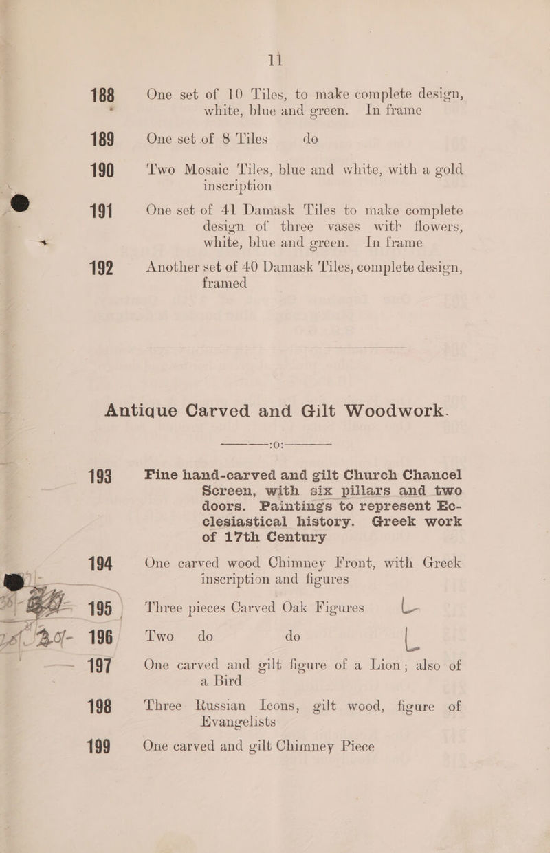 ll 188 One set of 10 Tiles, to make complete design, , white, blue and green. In frame 189 One set of 8 Tiles do 190 Two Mosaic Tiles, blue and white, with a gold inscription 191 One set of 41 Damask Tiles to make complete design of three vases with flowers, white, blue and green. In frame 1992 Another set of 40 Damask Tiles, complete design, framed Antique Carved and Gilt Woodwork. —_——:(): 193 Fine hand-carved and gilt Church Chancel Screen, with six pillars and two doors. Paintings to represent Ec- clesiastical history. Greek work of 17th Century 194 One carved wood Chimney Front, with Greek inscription and figures 195. = Three pieces Carved Oak Figures by. 196 Two do do ie 197 One carved and gilt figure of a Lion; also of a Bird 198 Three Russian Icons, gilt wood, figure of Evangelists 199 One carved and gilt Chimney Piece