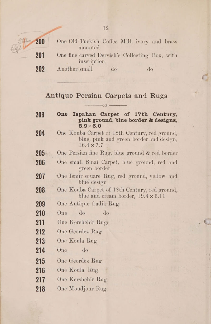 203 204 206 207 208 209 210 211 212 213 214 219 216 217 218 One Old Turkish Coffee Mill, ivory and_ brass mounted One fine carved Dervish’s Collecting Box, with inscription Another small do do - Ox One Ispahan Carpet of 17th Century, pink ground, blue border &amp; designs 8.96.0 : One Kouba Carpet of 1Sth Century, red ground, blue, pink and green border and design, 16.4 7.7 | One Persian fine Rug, blue ground &amp; red border One small Sinai Carpet, blue ground, red and green border blue design One Kouba Carpet of 1 Sth Century, red ground, blue and cream border, 19.46.11 One Antique Ladik Rug One do do One Kershehir Rugs One Geordez Rug One Koula Rug One do One Geordez Rug One Koula Rug One Kershehir Rug One Moudjour Rug