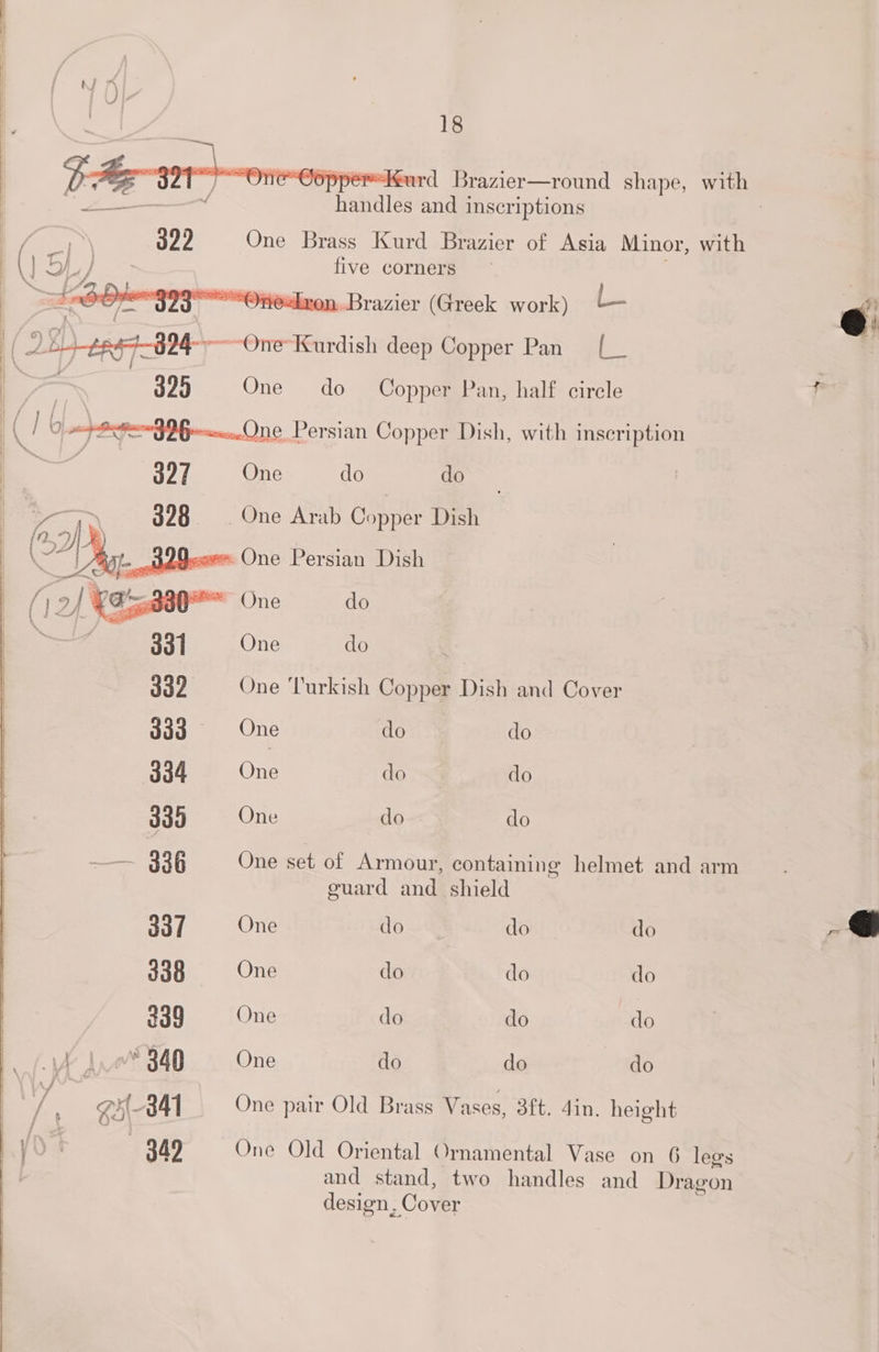 “urd Brazier—round shape, wie 399 One Brass Kurd Brazier of Asia Minor, with five corners “Onealren. Brazier (Greek work) - 395 One do Copper Pan, half circle Sg 96— One Persian Copper Dish, with inscription es One do : One Arab Copper Dish — oR =~ One Persian Dish o— One do = One do 4s 339 One Turkish Copper Dish and Cover goa. One do do 334 ne do do 335 One do do 338 One set of Armour, containing helmet and arm guard and shield 337 One do do do 338 One do do do 339 One do do do a” 340 One do do do gH 341 One pair Old Brass Vases, 3ft. 4in. height 349 One Old Oriental Ornamental Vase on 6 legs and stand, two handles and Dragon design, Cover