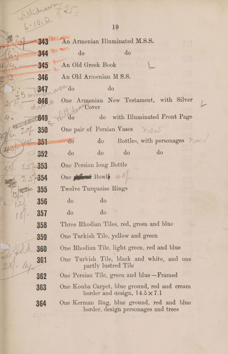 ~949 > ae Armenian Illuminated M.S8.8. il ~s do do | an Old Greek Book com bank, An Old Armenian M §.8. iw do do One Armenian New Testament, with Silver / 4, \yA*Cover 2 Ww do | do with Illuminated Front Page One pair of Persian Vases | do Bottles, with personages J do do do do 3 Zf 9 5 303 One Persian long Bottle = +1854 One ffs Bowls 4 of a f ‘ile 355 Twelve Turquoise Rings So) 356 do do TE 351 do do 358 Three Rhodian Tiles, red, green and blue | 359 One Turkish Tile, yellow and green = ; ‘ Z j — 360 One Rhodian Tile, light green, red and blue 2 | 361 One Turkish Tile, black and white, and one A). (ej | | partly lustred Tile _— 369 = One Persian Tile, green and blue —Framed 363 One Kouba Carpet, blue ground, red and cream border and design, 14.5 x 7.1 364 One Kerman Rug, blue ground, red and blue border, design personages and trees