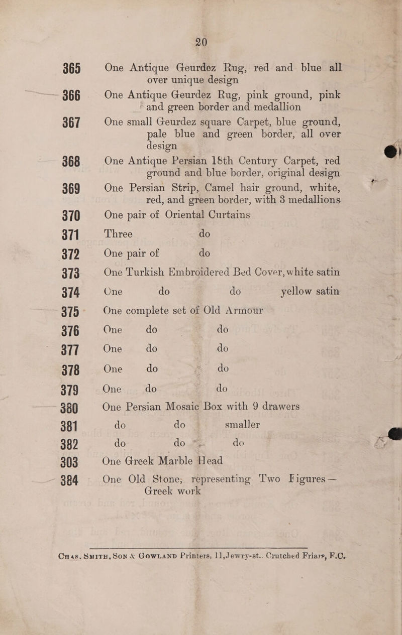 365 366 367 368 369 3/0 3/1 372 3/3 3/4 319 376 al] 318 3/9 380 381 382 303 364 20 One Antique Geurdez Rug, red and blue all over unique design One Antique Geurdez Rug, pink ground, pink ~and green border and medallion One small Geurdez square Carpet, blue ground, pale blue and green border, all over design One Antique Persian 1§th Century Carpet, red ground and blue border, original design One Persian Strip, Camel hair ground, white, red, and green border, with 3 medallions One pair of Oriental Curtains Three do One pair of do One Turkish Embroidered Bed Cover, white satin One do do yellow satin One complete set of Old Armour One do 7 do One do do One do m do One do | do One Persian Mosaic Box with 9 drawers do do smaller do do yf do One Greek Marble Head One Old Stone; representing Two Figures — Greek work