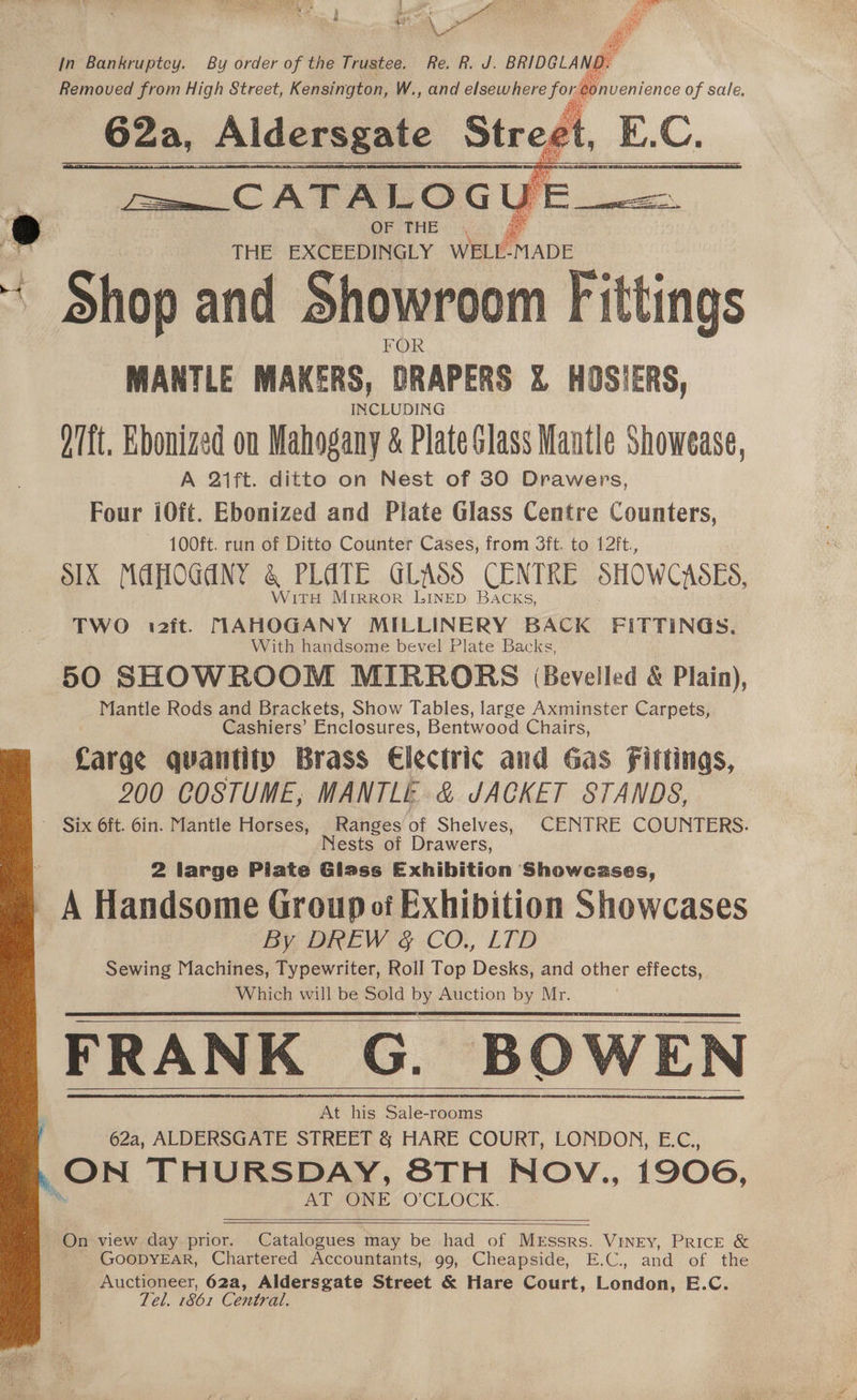 in Bankruptcy. By order of the Trustee. Re. R. J. BRIDGLAND. Removed from High Street, Kensington, W., and elsewhere for Bonvenienee of sale. Fee CAT RAS OGUE. e | THE eer eLY. Oy de * Shop and Showroom fittings MANTLE MAKERS, DRAPERS X% HOSIERS, O7ft. Ebonized on Mahogany &amp; Plate Slass Mantle Showease, A 2ift. ditto on Nest of 30 Drawers, Four i0ft. Ebonized and Plate Glass Centre Counters, — 100ft. run of Ditto Counter Cases, from 3ft. to 12ft., OX MAPOGANY q PLATE GLASS CENTRE SHOWCASES, WitTH Mirror LINED BACKS, TWO i2ft. MAHOGANY MILLINERY BACK FITTINGS. With handsome bevel Plate Backs, 50 SHOWROOM MIRRORS (Bevelled &amp; Plain), Mantle Rods and Brackets, Show Tables, large Axminster Carpets, Cashiers’ Enclosures, Bentwood Chairs, Carge quantity Brass Electric and Gas Fittings, 200 COSTUME, MANTLE &amp; JACKET STANDS, Six Oft. 6bin. Mantle Horses, Ranges of Shelves, CENTRE COUNTERS. Nests of Drawers, 2 large Piate Glass Exhibition Showcases, A Handsome Group of Exhibition Showcases By DREW &amp; CO., LTD Sewing Machines, Typewriter, Roll Top Desks, and other effects, Which will be Sold by Auction by Mr. FRANK G. BOWEN 62a, ALDERSGATE STREET &amp; HARE COURT, LONDON, E.C., ON THURSDAY, 8TH Nov., 1906, AT ONE O'CLOCK. On view day prior. Catalogues may be had of Messrs. Viney, PRICE &amp; GOODYEAR, Chartered Accountants, 99, Cheapside, E.C., and of the Auctioneer, 62a, Aldersgate Street &amp; Hare Court, London, E.C. Tel. 1861 Central.