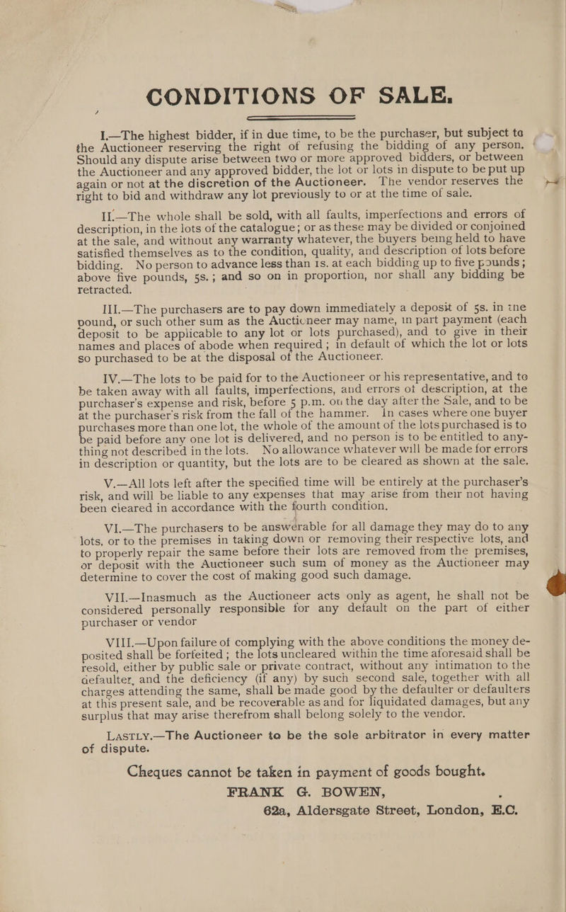 CONDITIONS OF SALE. I.—The highest bidder, if in due time, to be the purchaser, but subject te the Auctioneer reserving the right of refusing the bidding of any person, | Should any dispute arise between two or more approved bidders, or between the Auctioneer and any approved bidder, the lot or lots in dispute to be put up again or not at the discretion of the Auctioneer. The vendor reserves the tight to bid and withdraw any lot previously to or at the time of sale. ? IL.—The whole shall be sold, with all faults, imperfections and errors of description, in the lots of the catalogue; or as these may be divided or conjoined at the sale, and without any warranty whatever, the buyers being held to have satisfied themselves as to the condition, quality, and description of lots before bidding. No person to advance less than 1s. at each bidding up to five pounds ; above five pounds, 5s.; and so on in proportion, nor shall any bidding be retracted. II].—The purchasers are to pay down immediately a deposit of 5s. in ine pound, or such other sum as the Auctioneer may name, 1n part payment (each deposit to be applicable to any lot or lots purchased), and to give in their names and places of abode when required ; in default of which the lot or lots so purchased to be at the disposal of the Auctioneer. IV.—The lots to be paid for to the Auctioneer or his representative, and te be taken away with all faults, imperfections, and errors ot description, at the purchaser’s expense and risk, before 5 p.m. ou the day after the Sale, and to be at the purchaser's risk from the fall of the hammer. 1n cases where one buyer aes more than one lot, the whole of the amount of the lots purchased is to e paid before any one lot is delivered, and no person is to be entitled to any- thing not described in the lots. No allowance whatever will be made for errors in description or quantity, but the lots are to be cleared as shown at the sale. V.—AIll lots left after the specified time will be entirely at the purchaser’s risk, and will be liable to any expenses that may arise from their not having been cleared in accordance with the fourth condition, ViI.—The purchasers to be answerable for all damage they may do to any lots, or to the premises in taking down or removing their respective lots, and to properly repair the same before their lots are removed from the premises, or deposit with the Auctioneer such sum of money as the Auctioneer may determine to cover the cost of making good such damage. Vil.—Inasmuch as the Auctioneer acts only as agent, he shall not be considered personally responsible for any default on the part of either purchaser or vendor VIII.—Upon failure of complying with the above conditions the money de- posited shall be forfeited ; the lots uncleared within the time aforesaid shall be resold, either by public sale or private contract, without any intimation to the aefaulter, and the deficiency (if any) by such second sale, together with all charges attending the same, shall be made good by the defaulter or defaulters at this present sale, and be recoverable as and for liquidated damages, but any surplus that may arise therefrom shall belong solely to the vendor. LastLy.—The Auctioneer ta be the sole arbitrator in every matter of dispute. Cheques cannot be taken in payment of goods bought. FRANK G. BOWEN, . 62a, Aldersgate Street, London, E.C.
