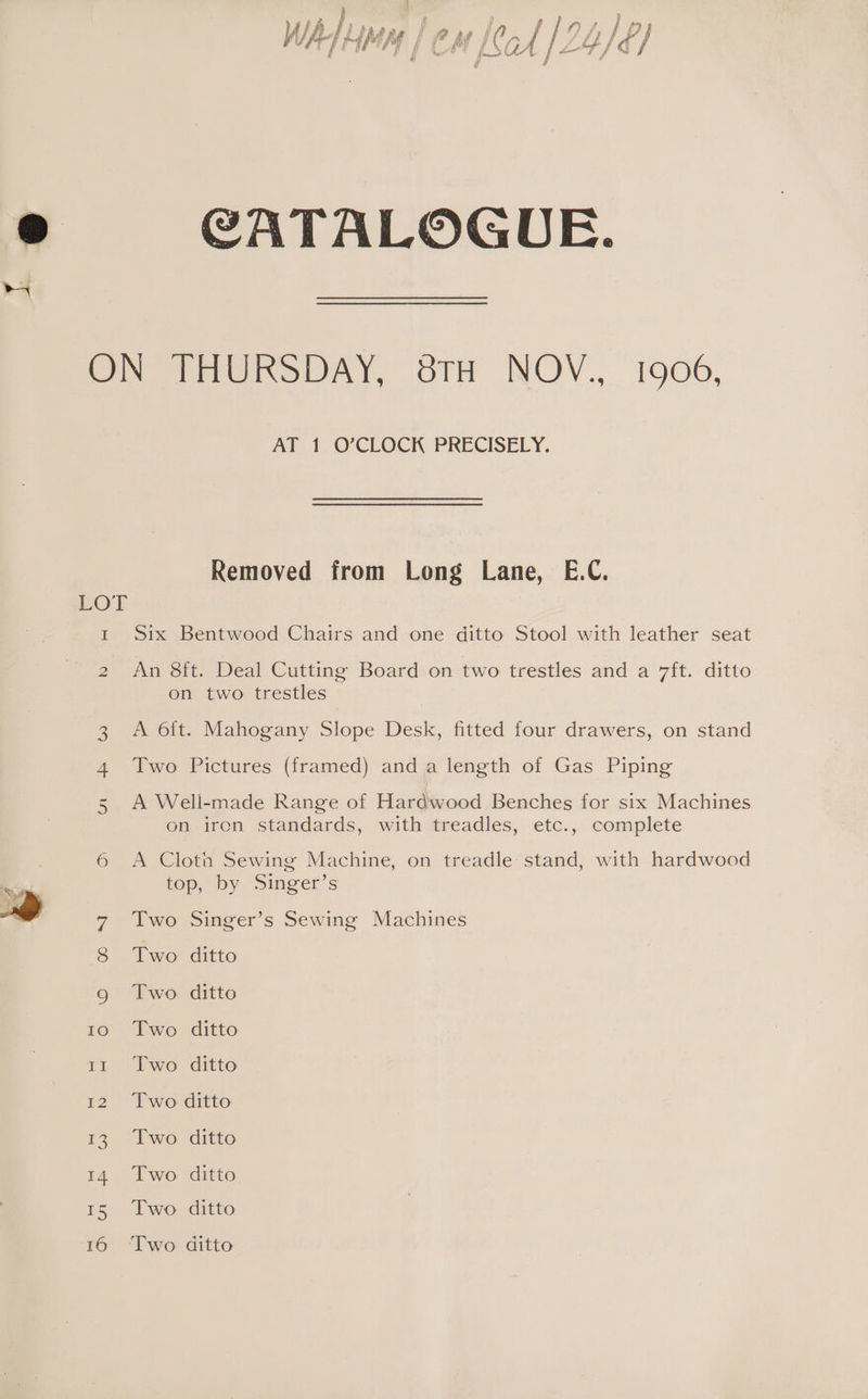 nS, WA ‘i flo, ]p f yi 7 # rs f f nha | ip tt y fff ; lai # f Wy fy fol | y CATALOGUE. LOT - w&amp; Un AT 1 O’CLOCK PRECISELY. Removed from Long Lane, E.C. Six Bentwood Chairs and one ditto Stool with leather seat An 8ft. Deal Cutting Board on two trestles and a 7ft. ditto on two trestles A oft. Mahogany Slope Desk, fitted four drawers, on stand Two Pictures (framed) anda length of Gas Piping A Weli-made Range of Hardwood Benches for six Machines on iren standards, with treadles, etc., complete A Cloth Sewing Machine, on treadle stand, with hardwood top, by Singer’s Two Singer’s Sewing Machines Two ditto Two. ditto Two ditto Two ditto Two ditto Two ditto Two ditto Two ditto Two ditto