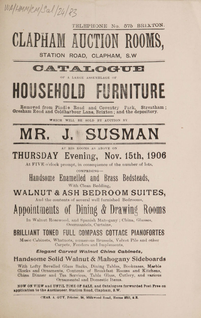 Whmnpnps aby p2 CLAPHAM | STATION ROAD, CLAPHAM, S.W OF A LARGE ASSEMBLAGE OF HOUSEHOLD FURNITURE Removed from Pindle Road and Coventry Park, Streatham; Gresham Road and Coldharbour Lane, Brixton ; and the depository. WHICH WILL BE SOLD BY AUCTION BY MR. J.’ SUSMAN AT HIS ROOMS AS ABOVE ON THURSDAY Evening, Nov. 15th, 1906 At FIVE o’clock prompt, in consequence of the number of lots, COM PRISING— Handsome Enamelled and Brass Bedsteads, With Clean Bedding, WALNUT &amp; ASH BEDROOM SUITES, And the contents of several well furnished Bedrooms, Appointments of Dining &amp; Drawing Rooms In aa Rosewood, and Spanish Mahogany ; China, Glasses, Overmantels, Curtains, BRILLIANT TONED FULL COMPASS COTTACE PIANOFORTES Music Cabinets, Whatnots, numerous Brussels, Velvet Pile and other Carpets, Fenders and Implements, Elegant Carved Walnut China Cabinets, Handsome Solid Walnut &amp; Mahogany Sideboards With Lofty Bevelled Glass Backs, Dining Tables, Bookcases, Marble Clocks and Ornaments, Contents of Breakfast Rooms and Kitchens, China Dinner and Tea Services, Table Glass, Cutlery, and various Ornamental and Domestic Items. NOW ON VIEW and UNTIL TIME OF SALE, and Catalogues forwarded Post Pree on application to the Auctioneer, Station Road, Clapham, 8.W. CHAS. A. GUY, Printer, 28, Milkwood Road, Herne HM, 8.5.
